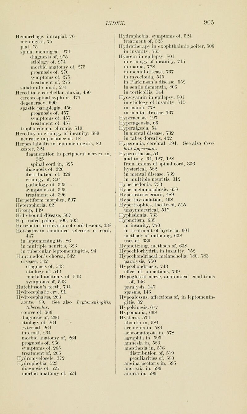 Hemorrhage, intrapial, 7(> meningeal, 75 pial, 75 spinal meningeal, 274 diagnosis of, 275 ctidlo^iy of, 274 ni<)il)i(l anatomy of, 275 prognosis of, 270 symptoms of, 275 treatment of, 27(5 subdural spinal, 274 Hereditary cerebellar ataxia, 450 cerebrospinal syphilis, 477 degeneracy, 690 spastic paraplegia, 456 prognosis of, 457 symptoms of, 457 treatment of, 457 tropho-edema, chronic, 519 Heredity in etiology of insanity, 689 neurotic importance of, 18 Herpes labialis in leptomeningitis, 82 zoster, 324 degeneration in periplieral nerves in, 325 spinal cord in, 325 diagnosis of, 326 distribution of, 326 etiology of, 324 pathology of, 325 . symptoms of, 325 treatment of, 326 Herpetiform morphea, 507 Heterophoria, 62 Hiccup, 139 Hide-boimd disease, 507 Hip-roofed palate, 700, 703 Horizontal localization of cord-lesions, 338 Hot-baths in combined sclerosis of cord, 447 in leptomeningitis, 86 in multiple neuritis, 323 in tubercular leptomeningitis, 94 Huntingdon's chorea, 542 disease, 542 diagnosis of, 543 etiology of, 542 morbid anatomy of, 542 symptoms of, 543 Hutchinson's teeth, 704 Hydrocephalic cry, 91 Hydrocephalus, 263 acute, 89. See also Leptomeningitis, tubevcular. course of, 266 diagnosis of, 266 etiology of, 264 external, 264 internal, 264 niorlnd anatomy of, 264 prognosis of, 266 symptoms of, 265 treatment of, 266 Hydromyelocele, 372 Hydrophol)ia, 523 diagnosis of, 525 morbid anatomy of, 524 Hydropholjia, symptoms of, 524 treatment of, 525 Hydrotherapy in cxoplithalmic goiter, 506 in insanity, 765 Hyoscin in epilepsy, Hol in etiology of in.sanity, 715 in mania, 778 in mental disease, 767 in myoclonia, 545 in Parkinson's disease, 552 in senile dementia, 806 in torticollis, 144 Hyoseyamin in epilepsy, 801 in etiology of insanity, 715 in mania, 778 in mental disease, 767 Hyperacusis, 127 Hyperageusia, 66 Hyperalgesia, 54 in mental disease, 732 in tabes dorsalis, 422 Hyperemia, cerebral, 194. See also Cere- hral hyperemia. Hyperesthesia, 54 auditory, 64, 127, 128 from lesions of spinal cord, 336 hysterical, 582 in mental disease, 732 in multiple neuritis, 312 Hyperhedonia, 733 Hy]KTmctamorphosis, 658 Hyperostosis cranii, 489 Hyperthyroidation, 498 Hypertrophies, localized, 515 unsymmetrical, 517 Hyphedonia, 733 Hypnotism, 638 in insanity, 770 in treatment of hysteria, 601 methods of inducing, 638 uses of, 639 Hypnotizing, methods of, 638 Hypochlorhydria in insanity, 752 Hypochondriacal melancholia, 780, 783 paralysis, 750 Hypochondriasis, 743 effect of, on actions, 749 Hypoglossal nerve, anatomical conditions of, 146 paralysis, 147 spasms, 146 Hypoglossus, affections of, in leptomenin- gitis, 82 Hypokinesis, 677 Hypomania, 668 Hysteria, 574 aboulia in, 584 accidents in, 584 achromatopsia in, 578 agraphia in, 595 amnesia in, 583 anesthesia in, 576 distribution of, 579 peculiarities of, 580 angina pectoris in, 595 anorexia in, 596 anuria in, 596