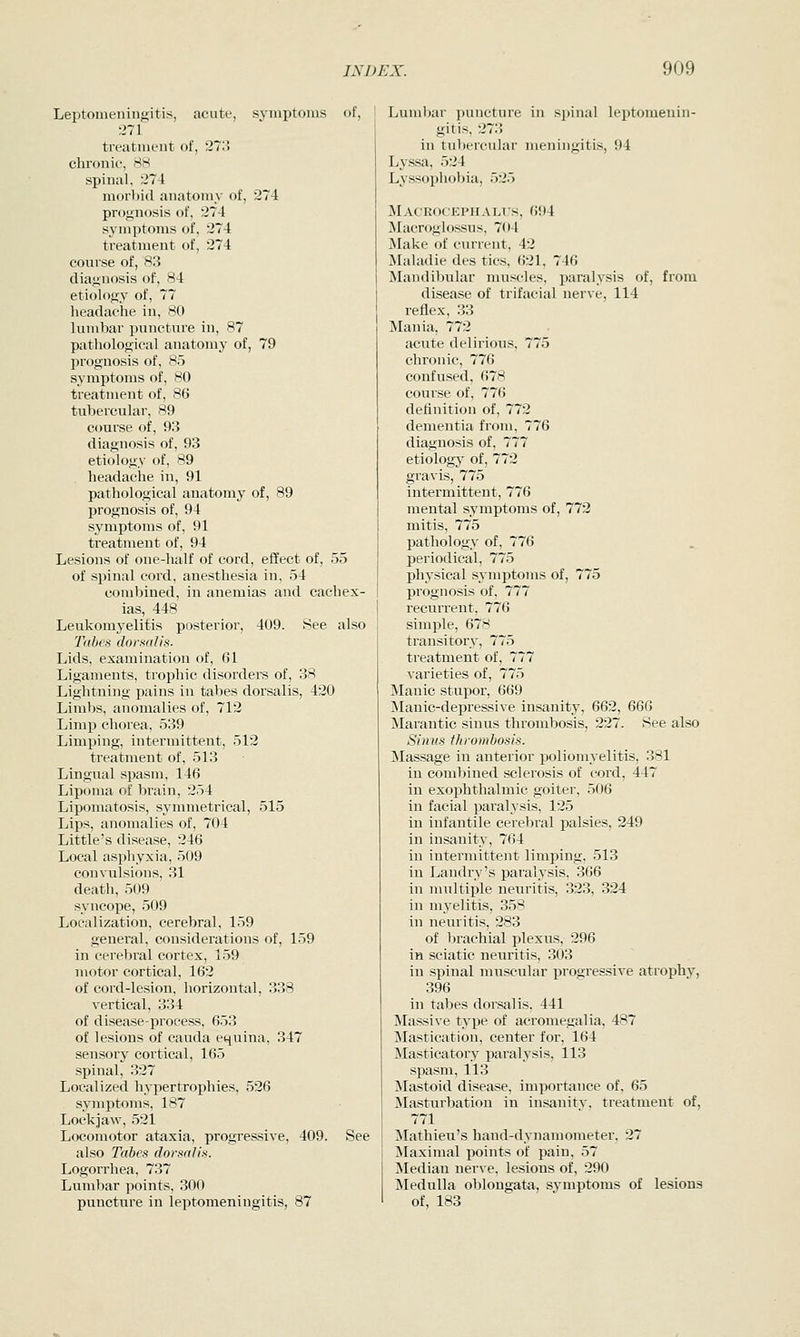 Leptomeningitis, acute, symptoms of, •.171 treatment of, 27;5 chronif, 88 spinal, 274 morl)i(l anatomy of, 274 pnjgiiosis of, 274 symptoms of, 274 treatment of, 274 course of, 83 diagnosis of, 84 etiology of, 77 headache in, 80 lumbar puncture in, 87 pathological anatomy of, 79 prognosis of, 85 symptoms of, 80 treatment of, 86 tubercular, 89 course of, 93 diagnosis of, 93 etiology of, 89 headache in, 91 pathological anatomy of, 89 prognosis of, 94 symptoms of, 91 treatment of, 94 Lesions of one-half of cord, effect of, 55 of spinal cord, anesthesia in, 54 combined, in anemias and cachex- ias, 448 Leukomyelitis posterior, 409. See also T((bes dorsalis- Lids, examination of, 61 Ligaments, trophic disorders of, 38 Lightning pains in tabes dorsalis, 420 Limbs, anomalies of, 712 Limp chorea, 539 Limping, intermittent, 512 treatment of, 513 Lingual spasm, 146 Lipoma of brain, 254 Lipomatosis, symmetrical, 515 Lips, anomalies of, 704 Little's disease, 246 Local asphyxia, 509 convulsions, 31 death, 509 syncope, 509 Localization, cerebral, 159 general, considerations of, 159 in cerebral cortex, 159 motor cortical, 162 of cord-lesion, horizontal, 338 vertical, 334 of disease-process, 653 of lesions of cauda equina, 347 sensory cortical, 165 spinal, 327 Localized hypertrophies, 526 symptoms, 187 Lockjaw, 521 Locomotor ataxia, progressive, 409. See also Tabes dormlis. Logorrhea, 737 Lumbar points, 300 puncture in leptomeningitis, 87 Lumbar puncture in spinal leptomenin- gitis, 27;> in tubercular meningitis, 94 Lys-sa, 524 Lyssophobia, 525 Macrocephali's, 694 IMacroglossus, 704 Make of current, 42 Maladie des tics, 621, 746 Mandibular muscles, paralysis of, from disease of trifacial nerve, 114 reflex, 33 Mania, 772 acute delirious, 775 chronic, 776 confused, 678 course of, 776 definition of, 772 dementia from, 776 diagnosis of, 777 etiology of, 772 gravis, 775 intermittent, 776 mental symptoms of, 772 mitis, 775 pathology of, 776 periodical, 775 physical symptoms of, 775 prognosis of, 777 recurrent, 776 simple, 678 transitory, 775 treatment of, 777 varieties of, 775 Manic stupor, 669 Manic-depressive insanity, 662, 666 ^larantie sinus thrombosis, 227. See also Sinus thrombosis. Massage in anterior poliomyelitis, 381 in combined sclerosis of cord, 447 in exophthalmic goiter, 506 in facial paralysis, 125 in infantile cerebral palsies, 249 in insanity, 764 in intermittent limping, 513 in Landry's paralysis, 366 in multiijle neuritis, 323, 324 in myelitis, 358 in neuritis, 283 of brachial plexus, 296 in sciatic neuritis, 303 in spinal muscular progressive atrophy, 396 in tabes dorsalis, 441 Massive type of acromegalia, 487 Mastication, center for, 164 Masticatory paralysis, 113 spasm, 113 Mastoid disease, importance of, 65 Masturbation in insanity, treatment of, 771 Mathieu's hand-dynamometer, 27 Maximal points of pain, 57 Median nerve, lesions of, 290 Medulla oblongata, symptoms of lesions of, 183