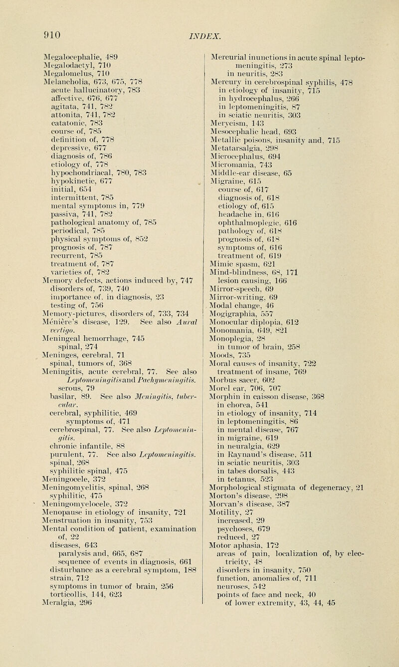 Megalocephalie, 489 Megalodactyl, 710 Megalomelus, 710 Melancholia, 673, 675, 778 acute hallucinatory, 783 affective, 676, 677 agitata, 741, 782 attonita, 741, 782 catatonic, 783 course of, 785 definition of, 778 depressive, 677 diagnosis of, 786 etiology of, 778 hypochondriacal, 780, 783 hypokinetic, 677 initial, 654 intermittent, 785 mental symptoms in, 779 passiva, 741, 782 pathological anatomy of, 785 periodical, 785 physical symjjtoms of, 852 prognosis of, 787 recurrent, 785 treatment of, 787 varieties of, 782 Memory defects, actions induced by, 747 disorders of, 739, 740 importance of, in diagnosis, 23 testing of, 756 Memory-pictures, disorders of, 733, 734 Meniere's disease, 129. See also Aural vertigo. Meningeal hemorrhage, 745 spinal, 274 Meninges, cerebral, 71 spinal, tumors of, 368 Meningitis, acute cerebral, 77. See also Leptomeningitis and Pachymeningitis. serous, 79 basilar, 89. See also lleningitis, tuber- cular. cerebral, syphilitic, 469 symptoms of, 471 cerebrospinal, 77. See also Leptomenin- gitis. chronic infantile, 88 l^urulent, 77. See also Leptomeningitis. spinal, 268 syphilitic spinal, 475 Meningocele, 372 Meningomyelitis, spinal, 268 syphilitic, 475 Meningomyelocele, 372 Menopause in etiology of insanity, 721 Menstruation in insanity, 753 Mental condition of patient, examination of, 22 diseases, 643 paralysis and, 665, 687 sequence of events in diagnosis, 661 disturbance as a cerebral symptom, 188 strain, 712 svmptoms in tumor of brain, 256 torticollis, 144, 623 Meralgia, 296 Mercurial inunctions in acute spinal lepto- meningitis, 273 in neuritis, 283 Mercury in cerebrospinal syphilis, 478 in etiology of insanity, 715 in hydrocephalus, 266 in leptomeningitis, 87 in sciatic neuritis, 303 Merycism, 143 Mesocephalic head, 693 Metallic poisons, insanity and, 715 Metatarsalgia, 298 MicToccplialus, 694 Micromania, 743 Middle-ear disease, 65 Migraine, 615 course of, 617 diagnosis of, 618 etiology of, 615 headache in, 616 ophthalmoi^legic, 616 pathology of, 618 prognosis of, 618 symptoms of, 616 treatment of, 619 Mimic spasm, 621 Mind-blindness, 68, 171 lesion causing, 166 Mirror-speech, 69 Mirror-writing, 69 Modal change, 46 Mogigraphia, 557 Monocular diplopia, 612 Monomania, 649, 821 Monoplegia, 28 in tumor of brain, 258 Moods, 735 Moral causes of insanity, 722 treatment of insane, 769 Morbus sacer, 602 Morel ear, 706, 707 Morphin in caisson disease, 368 in chorea, 541 in etiology of insanity, 714 in leptomeningitis, 86 in mental disease, 767 in migraine, 619 in neuralgia, 629 in Raynaud's disease. 511 in sciatic neuritis, .303 in tabes dorsalis, 443 in tetanus, 523 Morphological stigmata of degeneracy, 21 Morton's disease, 298 Morvan's disease, 387 Motility, 27 increased, 29 psychoses, 679 reduced, 27 Motor aphasia, 172 areas of pain, localization of, by elec- tricity, 48 disorders in insanity, 750 function, anomalies of, 711 neuroses, 542 points of face and neck, 40 of lower extremity, 43, 44, 45