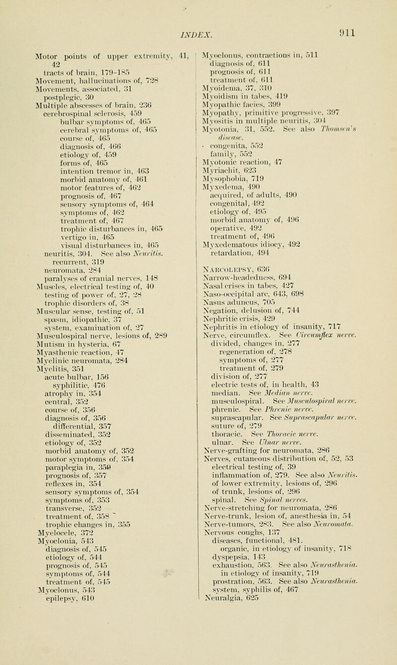 Motor points of upper extremity, 41, 42 tracts of brain, 179-185 Movement, hallucinations of, 728 Movements, associated, 31 postplegic, 30 Multiple abscesses of brain, 236 cerebrospinal sclerosis, 459 bulbar symptoms of, 465 cerebral symptoms of, 465 course of, 465 diagnosis of, 466 etiology of, 459 forms of, 465 intention tremor in, 463 morbid anatomy of, 461 motor features of, 462 prognosis of, 467 sensory symptoms of, 464 symptoms of, 462 treatment of, 467 trophic disturbances in, 465 vertigo in, 465 visual disturbances in, 465 neuritis, 304. See also Neuritis. recurrent, 319 neuromata, 284 paralyses of cranial nerves, 148 Muscles, electrical testing of, 40 testing of power of, 27, 28 trophic disorders of, 38 Muscular sense, testing of, 51 spasm, idiopathic, 37 system, examination of, 27 Musculospiral nerve, lesions of, 289 Mutism in hysteria, 67 Myasthenic reaction, 47 Myelinic neuromata, 284 Myelitis, 351 acute bulbar, 156 syphilitic, 476 atrophy in, 354 central, 352 course of, 356 diagnosis of, 356 differential, 357 disseminated, 352 etiology of, 352 morbid anatomy of, 352 motor symptoms of, 354 paraplegia in, 350 prognosis of, 357 reflexes in, 354 sensory symptoms of, 354 symptoms of, 353 transverse, 352 treatment of, 358  trophic changes in, 355 Myelocele, 372 Myoclonia, 543 diagnosis of, 545 etiology of, 544 prognosis of, 545 symptoms of, 544 .;- treatment of, 545 Myoclonus, 543 epilepsy, 610 Myoclonus, contractions in, 511 diagnosis of, 611 prognosis of, 611 treatment of, 611 Myoidema, 37, 310 Myoidism in tabes, 419 Myopathic facies, 399 Myopathy, primitive progressive, 397 Myositis in multiple neuritis, 304 Myotonia, 31, 552. See also Thomnen's disease. • congenita, 552 family, 552 Myotonic reaction, 47 Myriachit, 623 Mysophobia, 719 Myxedema, 490 acquired, of adults, 490 congenital, 492 etiology of, 495 morbid anatomy of, 496 operative, 492 treatment of, 496 Myxedematous idiocy, 492 retardation, 494 Narcolepsy, 636 Narrow-headedness, 694 Nasal crises in tabes, 427 Naso-occipital arc, 643, 698 Nasus aduncus, 705 Negation, delusion of, 744 Nephritic crisis, 429 Nephritis in etiology of insanity, 717 Nerve, circumflex. See Circumflex nerve. divided, changes in, 277 regeneration of, 278 symptoms of, 277 treatment of, 279 division of, 277 electric tests of, in health, 43 median. See 3Iedian nerve. musculospiral. See Musculospiral nerve. phrenic. See Phrenic nerve. suprascapular. See Suprascapular nerve. suture of, 279 thoracic. See Tlioracic nerve. ulnar. See Ulnar nerve. Nerve-grafting for neuromata, 286 Nerves, cutaneous distribution of, 52, 53 electrical testing of, 39 inflammation of, 279. See also Neuritis- of lower extremity, lesions of, 296 of trunk, lesions of, 296 spinal. See Spinal nerves. Nerve-stretching for neuromata, 286 Nerve-trunk, lesion of, anesthesia in, 54 Nerve-tumors, 283. See also Neuromata. Nervous coughs, 137 diseases, functional, 481. organic, in etiology of insanity, 718 dyspepsia, 143 exhaustion, 563. See also Neurasthenia. in etiology of insanity, 719 prostration, 563. See also Neurasthenia. system, syphilis of, 467 Neuralgia, 625