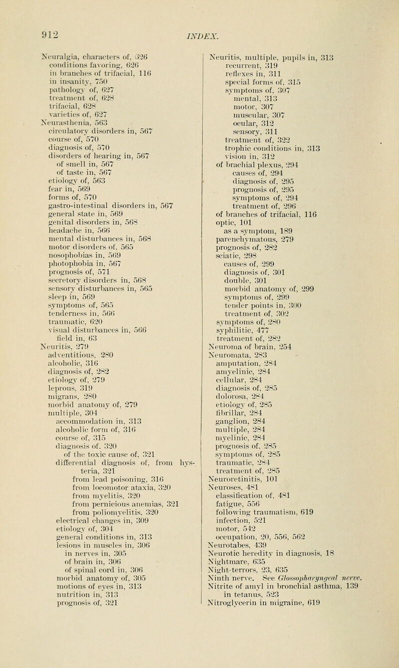 Neuralgia, characters of, G26 conditions favoring, 626 in branches of trifacial, 116 in insanity, 750 pathology of, 627 treatment of, 628 trifacial, 628 varieties of, 627 Neurasthenia, 563 circulatory disorders in, 567 course of, 570 diagnosis of, 570 disorders of hearing in, 567 of smell in, 567 of taste in, 567 etiologj' of, 563 fear in, 569 forms of, 570 gastro-intestinal disorders in, 567 general state in, 569 genital disorders in, 568 headache in, 566 mental disturbances in, 568 motor disorders of. 565 nosophobias in, 569 photophobia in, 567 prognosis of, 571 secretory disorders in, 568 sensory disturbances in, 565 sleep in, 569 symptoms of, 565 tenderness in, 566 traumatic, 620 visual disturbances in, 566 field in, 63 Ketiritis, 279 adventitiotis, 280 alcoholic, 316 diagnosis of, 282 etiology of, 279 leprous, 319 migrans, 280 morbid anatomy of, 279 multiple, 304 accommodation in, 313 alcoholic form of, 316 course of, 315 diagnosis of. 320 of the toxic cause of, 321 differential diagnosis of, from hys- teria, 321 from lead poisoning, 316 from locomotor ataxia, 320 from myelitis, 320 from pernicious anemias, 321 from poliomyelitis, 320 electrical changes in, 309 etiology of, 304 general conditions in, 313 lesions in muscles in, 306 in nerves in, 305 of brain in, 306 of spinal cord in, 306 morbid anatomy of, 305 motions of eyes in, 313 nutrition in, 313 prognosis of, 321 Neuritis, multiple, pupils in, 313 recurrent, 319 reflexes in, 311 special forms of, 315 symptoms of, 307 mental, 313 motor, 307 muscular, 307 ocular, 312 sensory, 311 treatment of, 322 trophic conditions in, 313 vision in, 312 of brachial plexus, 294 causes of, 294 diagnosis of, 295 prognosis of, 295 symptoms of, 294 treatment of, 296 of branches of trifacial, 116 optic, 101 as a symptom, 189 parenchymatous, 279 prognosis of, 282 sciatic, 298 causes of, 299 diagnosis of, 301 double, 301 morbid anatomy of, 299 symptoms of, 299 tender points in, 300 treatment of, 302 symptoms of, 280 syphilitic, 477 treatment of, 282 Neuroma of brain, 254 Neuromata, 283 amputation, 284 amyelinic, 284 cellular, 284 diagnosis of, 285 dolorosa, 284 etiology of. 285 fibrillar, 284 ganglion, 284 multiple, 284 myelinic, 284 prognosis of, 285 symptoms of, 285 traumatic, 284 treatment of, 285 Neuroretinitis, 101 Neuroses, 481 classification of, 481 fatigue, 556 following traumatism, 619 infection, 521 motor, 542 occupation, 20, 556, 562 Neurotabes, 439 Neurotic heredity in diagnosis, 18 Nightmare. 635 Night-terrors, 23, 635 Ninth nerve. See Glossophnrynfjeal nerve. Nitrite of amyl in bronchial asthma, 139 in tetanus, 523 Nitroglycerin in migraine, 619