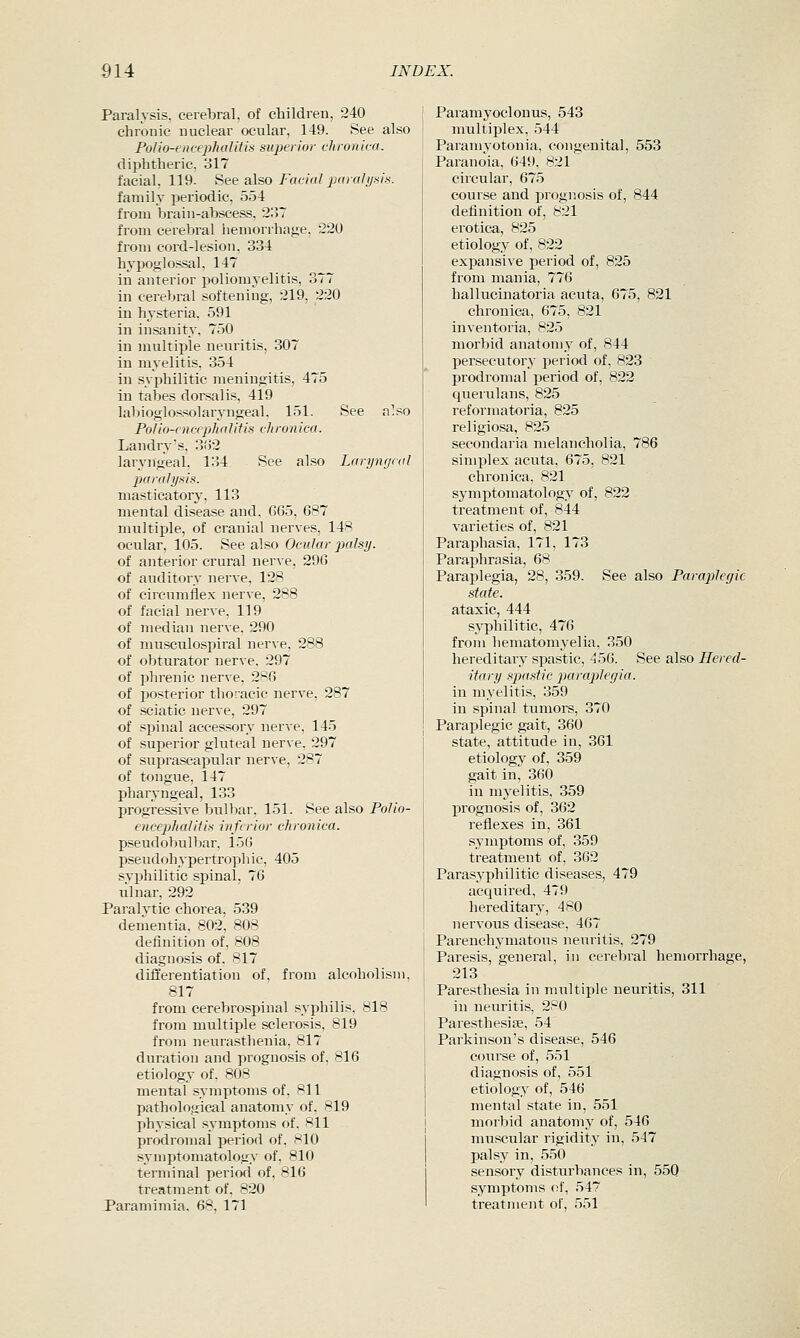 Paralysis, cerebral, of children, 240 chronic nuclear ocular, 149. See also Polio-encepJialilis superior chronica. diphtheric, 317 facial, 119. See also/acm/jxicfl/v/.s/.s. family periodic, 554 from brain-abscess, 2:57 from cerebral hemorrhage, 220 from cord-lesion. 334 hypoglossal, 147 in anterior poliomyelitis, 377 in cerebral softening, 219, 220 in hysteria, 591 in insanity, 750 in multiple neuritis, 307 in myelitis, 354 in syphilitic meningitis, 475 in tabes dorsal is, 419 labioglossolaryngeal, 151. See also Polio-encephalitis chronica. Landry's, 3<52 laryngeal, 134 See also Laryngeal paralysis. masticatory, 113 mental disease and, G65, 687 multiple, of cranial nerves, 148 ocular, 105. See also Ocular palsy. of anterior crural nerve, 29G of auditory nerve, 128 of circumflex nerve, 288 of facial nerve, 119 of median nerve, 290 of musculospiral nerve, 288 of obturator nerve, 297 of i^hrenic nerve, 28G of posterior thoracic nerve, 287 of sciatic nerve, 297 of spinal accessory nerve, 145 of superior gluteal nerve, 297 of suprascapular nerve, 287 of tongue, 147 pharyngeal, 133 progre.ssive bulbar, 151. See also Po^/o- encephaliiis inferior chronica. pseudobulbar, 15G p.seudohypertrophic, 405 syphilitic spinal, 7G iilnar, 292 Paralytic chorea, 539 dementia. 802, 808 definition of, 808 diagnosis of, 817 differentiation of, from alcoholism, 817 from cerebrospinal syphilis, 818 from multiple sclerosis, 819 from neurasthenia, 817 duration and prognosis of, 816 etiology of, 808 mental symptoms of, 811 pathological anatomy of, 819 physical symptoms of. Hll prodromal period of. wlO symptomatology of, 810 terminal period of, 816 treatment of, 820 Paramimia. 68, 171 Paramyoclonus, 543 multiplex, 544 Paramyotonia, congenital, 553 Paranoia, 649, 821 circular, 675 course and prognosis of, 844 definition of, 821 erotica, 825 etiology of, 822 expansive period of, 825 from mania, 776 hallucinatoria acuta, 675, 821 chronica, 675, 821 inventoria, 825 morbid anatom^^ of, 844 persecutory period of, 823 prodromal period of, 822 querulans, 825 reformatoria, 825 religiosa, 825 secondaria melancholia, 786 simplex acuta, 675, 821 chronica, 821 symptomatology of, 822 treatment of, 844 varieties of, 821 Paraphasia, 171, 173 Paraphrasia, 68 Paraplegia, 28, 359. See also Paraplegic state. ataxic, 444 siS'philitic, 476 from hematomyelia, 350 hereditary spastic, 456. See also Hered- itary spastic paraplegia. in myelitis, 359 in spinal tumors, 370 Paraplegic gait, 360 state, attitude in, 361 etiology of, 359 gait in, 360 in myelitis, 359 prognosis of, 362 reflexes in, 361 symptoms of, 359 treatment of, 362 Parasyphilitic diseases, 479 acquired, 479 hereditary, 480 nervous disease, 467 Parenchymatous neuritis, 279 Paresis, general, in cerebral hemorrhage, 213 Paresthesia in multiple neuritis, 311 in neuritis, 280 Paresthesise, 54 Parkinson's disease, 546 C(mrse of, 551 diagnosis of, 551 etiology of, 546 mental state in, 551 morbid anatomy of, 546 muscular rigidity in, 547 palsy in, 550 sensory disturbances in, 55Q symptoms of, 547 treatment of, 551