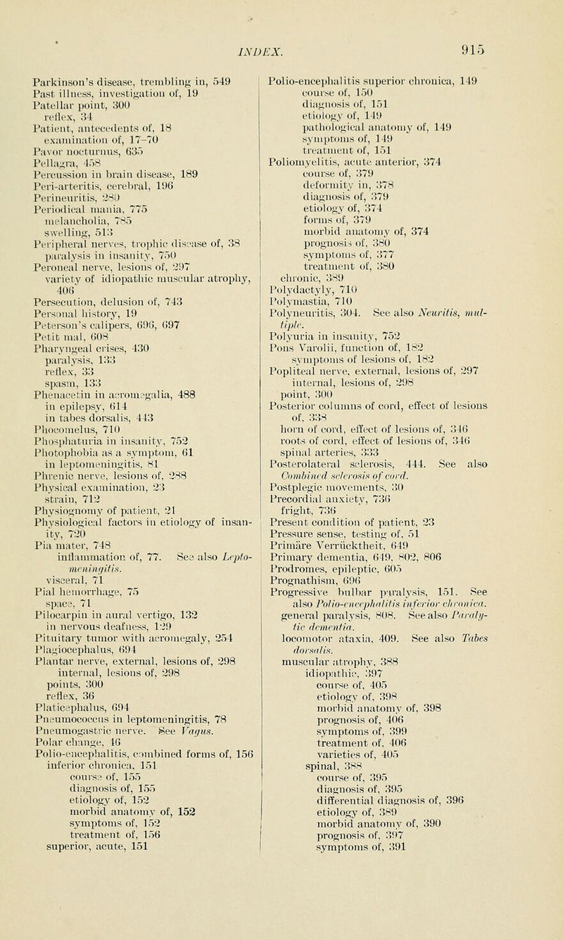 Parkinson's disease, trembling in, 549 Past illness, investigation of, 19 Patellar point, 3U0 retli'x, 1)4 Patient, antecedents of, 18 examination of, 17-70 Pavor nocturnus, 63) Pellagra, 458 Percussion in brain disease, 189 Peri-arteritis, cerebral, 196 Perineuritis, 28L> Periodical mania, 775 nu'lancholia, 785 swelling, 51:3 Peripheral nerves, trophic disease of, 38 paralysis in insanity, 750 Peroneal nerve, lesions of, '297 variety of idiopathic muscular atrophy, 406 Persecution, delusion of, 743 Personal history, 19 Peterson's calipers, 698, 697 Petit mal, 608 Pharyngeal crises, 430 paralysis, 133 reflex-, 33 spasm, 133 Phenacetin in acromegalia, 488 in epilepsy, 614 in tabes dorsalis, 443 Phoconielus, 710 Phosphaturia in insanity, 752 Photophobia as a symptom, 61 in leptomeningitis, 81 Phrenic nerve, lesions of, 288 Physical examination, 23 strain, 712 Physiognomy of patient, 21 Physiological factors in etiology of insan- ity, 20 Pia mater, 748 inflammation of, 77. See also Lepto- meniiu/itis. visceral, 71 Pial hemorrhage, 75 space, 71 Pilocarpin in aural vertigo, 132 in nervous deafness, 129 Pituitary tumor with acromegaly, 254 Plagiocephalus, 694 Plantar nerve, external, lesions of, 298 internal, lesions of, 298 points, 300 reflex, 36 Platicephalus, 694 Pneumococcus in leptomeningitis, 78 Pneumogastric nerve. §ee Vagus. Polar change, 16 Polio-eucephalibis, combined forms of, 156 inferior chronica, 151 course of, 155 diagnosis of, 155 etiology of, 152 morbid anatomy of, 152 symptoms of, 152 treatment of, 156 superior, acute, 151 Polio-encephalitis superior chronica, 149 course of, 150 diagnosis of, 151 etiology of, 149 pathological anatomy of, 149 symptoms of, 149 treatment of, 151 Poliomyelitis, acute anterior, 374 course of, 379 deformity in, 378 diagnosis of, 379 etiology of, 374 forms of, 379 morbid anatomy of, 374 prognosis of, 380 symptoms of, 377 treatment of, 380 chronic, 389 Polydactyly, 710 Polymastia, 710 Polyneuritis, 304. See also Neuritis, mul- tiple. Polyuria in insanity, 752 Pons Varolii, function of, 182 symptoms of lesions of, 182 Popliteal nerve, external, lesions of, 297 internal, lesions of, 298 point, 300 Posterior columns of cord, effect of lesions of, 338 horn of cord, effect of lesions of, 346 roots of cord, effect of lesions of, 346 spinal arteries, 333 Posterolateral sclerosis, 444. See also Combined sclerosis of cord. Postplegic movements, 30 Precordial anxiety, 736 fright, 736 Present condition of patient, 23 Pressure sense, testing of, 51 Primare Verriicktheit, 649 Primary dementia, 649, 802, 806 Prodromes, epileptic, 605 Prognathism, 696 Progressive bulbar paralysis, 151. See also Polio-encephalitis inferior chronica. general paralysis, 808. See also Parahj- tic dementia.. locomotor ataxia, 409. See also Tahes dorsalis. muscular atrophy, 388 idiopathic, 397 course of, 405 etiology of, 398 morbid anatomy of, 398 prognosis of, 406 symptoms of, 399 treatment of, 406 varieties of, 405 spinal, 388 course of, 395 diagnosis of, 395 differential diagnosis of, 396 etiology of, 389 morbid anatomy of, 390 prognosis of, 397 symptoms of, 391