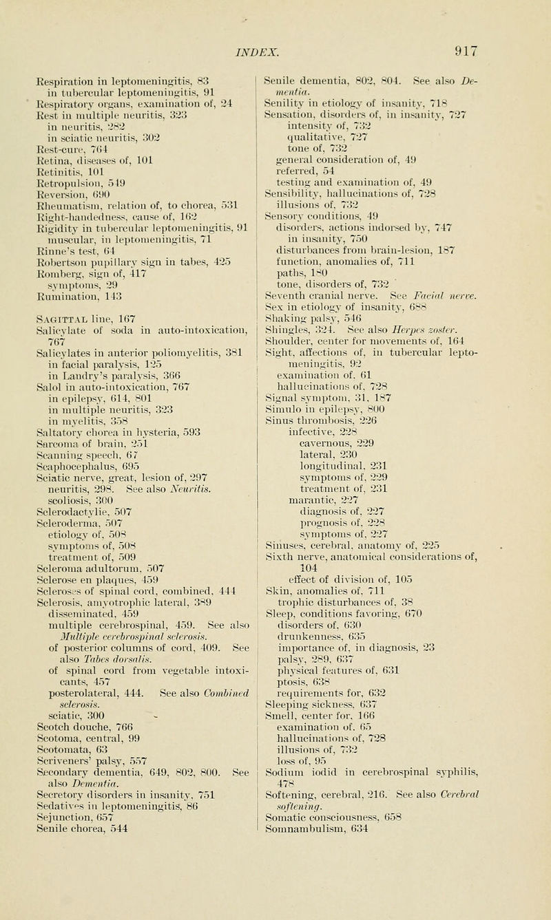 Respiration in leptonieniiij^itis, 83 in tubercular leptouienin<iitis, 91 Respiratory organs, examination of, 24 Rest in multiple neuritis, 323 in neuritis, 2^2 in sciatic neuritis, 302 Rest-cure, 7(i4 Retina, diseases of, 101 Retinitis, 101 Retropulsion, 519 Reversion, (JUO Rheumatism, relation of, to chorea, 531 Rifrlit-handedness. cause of, 1(J2 Rigidity in tubercular leptomeningitis, 91 muscular, in leptomeningitis, 71 Rinne's test, 64 Robertson pupillary sign in tabes, 425 Romberg, sign of, 417 symptoms, 29 Rumination, 143 Sagittal line, 167 Salicylate of soda in auto-intoxication, 767 Salicylates in anterior poliomj'elitis, 381 in facial paralysis, 125 in Landry's paralysis, 366 Salol in auto-intoxication, 767 in epilepsy, 614, 801 in multiple neuritis, 323 in myelitis, 358 Saltatory chorea in hysteria, 593 Sarcoma of brain, 251 Scanning speech, 6 7 Scaphocephalus, 695 Sciatic nerve, great, lesion of, 297 neuritis, 298. See also Neuritis. scoliosis, 300 Sclerodactylie, 507 Scleroderma, 507 etiology of, 50S symptoms of, 508 treatment of, 509 Scleroma adultorum, 507 Sclerose en plaques, 459 Scleroses of spinal cord, combined, 444 Sclerosis, amyotrophic lateral, 389 disseminated, 459 multiple cerebrospinal, 459. See also Multiple cerebrospinal sclerosis. of posterior columns of cord, 409. See also Tabes dorsal is. of spinal cord from vegetable intoxi- cants, 457 posterolateral, 444. See also Combined sclerosis. sciatic, 300 Scotch douche, 766 Scotoma, central, 99 Scotomata, 63 Scriveners' palsy, 557 Secondary dementia, 649, 802, 800. See also Dementia. Secretory disorders in insanity, 751 Sedati\f>s in leptomeningitis, 86 Sejunction, 657 Senile chorea, 544 Senile dementia, 802, 804. See also De- mentia. Senility in etiology of insanity, 718 Sensation, disorders of, in insanity, 727 intensity of, 732 qualitative, 727 tone of, 732 general consideration of, 49 referred, 54 testing and examination of, 49 Sensibility, hallucinations of, 728 illusions of, 732 Sensory conditions, 49 disorders, actions indorsed by, 747 in insanity, 750 disturbances from brain-lesion, 187 function, anomalies of, 711 paths, 180 tone, disorders of, 732 Seventh cranial nerve. See Facial nerve. Sex in etiology of insanity, 688 Shaking palsy, 546 Shingles, 324. See also Herpes zoster. Shoulder, center for movements of, 164 Sight, affections of, in tubercular lepto- meningitis, 92 examination of. 61 hallucinations of, 728 Signal sj'mptom, 31, 187 Simulo in epilepsy, 800 Sinus thrombosis, 226 infective, 228 cavernous, 229 lateral, 230 longitudinal, 231 symptoms of, 229 treatment of, 231 marantic, 227 diagnosis of, 227 prognosis of, 228 s^'mptoms of, 227 Siiiuses, cerebral, anatomy of, 225 Sixth nerve, anatomical considerations of, 104 effect of division of, 105 Skin, anomalies of. 711 trophic disturbances of, 38 Sleep, conditions favoring, 670 disorders of, 630 drunkenness, 635 importance of. in diagnosis, 23 palsy, 289, 637 physical features of, 631 ptosis, 638 requirements for, 632 Sleeping sickness. 637 Smell, center for. 166 examination of. 65 hallucinations of, 728 illusions of, 732 loss of, 95 Sodium iodid in cerebrospinal syphilis, 478 Softening, cerebral, 216. See also Cerebral softening. Somatic consciousness, 658 Somnambulism, 634