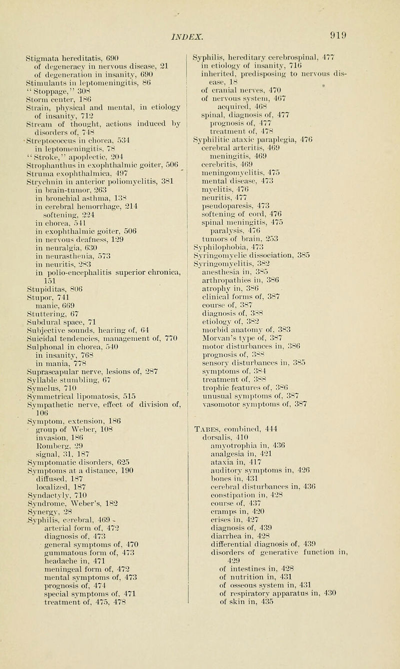 stigmata hereditatis, G90 of degeneracy in nervous disease, 21 of degeneration in insanity, (590 Stimulants in leptomeningitis, 8(i Stoppage, 308 Storm center, 186 Strain, pliysical and mental, in etiology of insanity, 71'2 Stream of thought, actions induced by disorders of, 74S •Strei)toc()Ccns in chorea, 534 in leptomeningitis. 7H Stroke, ap()])li'ctic, 204 Strophantluis in exophthalmic goiter, 506 Struma exophthalmica, 497 Strychnin in anterior jjoliomyelitis, 381 in brain-tumor, 263 in bronchial asthma, 138 in cerebral hemorrhage, 214 softening, 224 in chorea, 541 in exophthalmic goiter, 506 in nervous deafness, 129 in neuralgia, 630 in neurasthenia, 573 in neuritis, 283 in polio-encephalitis superior chronica, 151 Stupiditas, 806 Stupor, 741 manic, 669 Stuttering, 67 Subdural space, 71 Subjective sounds, hearing of, 64 Suicidal tendencies, management of, 770 Sulphonal in chorea, 540 in insanity, 768 in mania, 778 Suprascapular nerve, lesions of, 287 Syllable stumbling, 67 Symelus, 710 Symmetrical lipomatosis, 515 Sympathetic nerve, effect of division of, '106 Symptom, extension, 186 ' group of Weber, 108 invasion, 186 Romberg, 29 signal, 31, 187 Symptomatic disorders, 625 Symptoms at a distance, 190 diffused, 187 localized, 187 Syndactyly, 710 Syndrome, Weber's, 182 Synergy, 28 .Syphilis, cerebral, 469 - arterial form of, 472 diagnosis of, 473 general symptoms of, 470 gummatous form of, 473 headache in, 471 meningeal form of, 472 mental symptoms of, 473 prognosis of, 474 special symptoms of, 471 treatment of, 475, 478 Syphilis, hereditary cerebros])inal, 477 in etiology of insanity, 716 inherited, predisposing to nervous dis- ease, 18 of cranial nerves, 470 of nervous system, 467 acquired, 4()8 spinal, diagnosis of, 477 prognosis of, 477 treatment of, 478 Syphilitic ataxic jjaraplegia, 476 cereljral arteritis, 469 menuigitis, 469 cerebritis, 469 meningomyelitis, 475 mental di.sease, 473 myelitis, 476 neuritis, 477 pseudoparesis, 473 softening of cord, 476 spinal meningitis, 475 paralysis, 476 tumors of brain, 253 Syphilophobia, 473 Syringomyelic dissociation, 385 Syringomyelitis, 382 anesthesia in, 385 arthropathies in, 386 atrophy in, 386 clinical forms of, 387 course of, 387 diagnosis of, 388 etiology of, 382 morbid anatomy of, 383 Morvan's type of, 387 motor disturbances in, 386 prognosis of, 388 sensory disturbances in, 385 symptoms of, 384 treatment of, 388 trophic features of, 386 unusual symptoms of, 387 vasomotor symptoms of, 387 Tabes, combined, 444 dorsal is, 410 amyotrophia in, 436 analgesia in, 421 ataxia in, 417 auditory symptoms in, 426 bones in, 431 cerebral disturbances in, 436 constipation in, 428 course of. 437 cramps in, 420 crises in, 427 diagnosis of, 439 diarrhea in, 428 differential diagnosis of, 439 disorders of generative function in, 429 of intestines in, 428 of nutrition in, 431 of osseous system in, 431 of respiratory apparatus in, 430 of skin in, 435