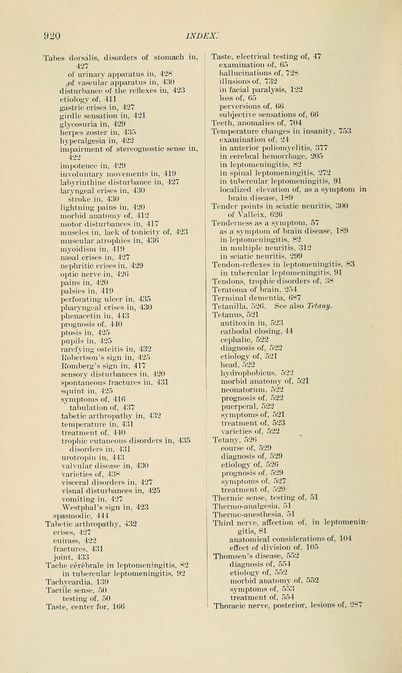 Tabes dorsalis, disorders of stomach in, 427 of urinary apparatus in, 428 ,,of vascular apparatus in, 430 disturbance of the reflexes in, 423 etiology of, 411 gastric crises in, 427 girdle sensation in, 421 glycosuria in, 429 herpes zoster in, 435 hypei-algesia in, 422 impairment of stereognostic sense in, 422 impotence in, 429 involuntary movements in, 419 labyrinthine disturbance in, 427 laryngeal crises in, 430 stroke in, 430 lightning pains in, 420 morbid anatomy of, 412 motor disturbances in, 417 muscles in, lack of tonicity of, 423 muscular atrophies in, 436 myoidism in, 419 nasal crises in, 427 nephritic crises in, 429 optic nerve in, 42G pains in, 420 palsies in, 419 perforating ulcer in, 435 pharyngeal crises in, 430 phenacetin in, 443 prognosis of, 440 ptosis in, 425 pupils in, 425 rarefying osteitis in, 432 Eobertson's sign in, 425 Eomberg's sign in, 417 sensory disturbances in, 420 spontaneous fractures in, 431 squint in, 425 symptoms of, 416 tabulation of, 437 tabetic arthropathy in, 432 temperature in, 431 treatment of, 440 trophic cutaneous disorders in, 435 disorders in, 431 urotropin in, 443 valvular disease in, 430 varieties of, 438 visceral disorders in, 427 visual disturbances in, 425 vomiting in, 427 Westphal's sign in, 423 spasmodic, 444 Tabetic arthropathy, 432 crises, 427 cuirass, 422 fractures, 431 joint, 433 Tache cerebrale in leptomeningitis, 82 in tubercular leptomeningitis, 92 Tachycardia, 139 Tactile sense, 50 testing of, 50 Taste, center for, 166 Taste, electrical testing of, 47 examination of, 65 hallucinations of, 728 illusions of, 732 in facial paralysis, 122 loss of, 65 perversions of, 66 subjective sensations of, 66 Teeth, anomalies of, 704 Temperature changes in insanity, 753 examination of, 24 in anterior poliomyelitis, 377 in cerebral hemorrhage, 205 in leptomeningitis, 82 in spinal leptomeningitis, 272 in tubercular leptomeningitis, 91 localized elevation of, as a symptom in brain disease, 189 Tender points in sciatic neuritis, 300 of Valleix, 626 Tenderness as a symptom, 57 as a symptom of brain disease, 189 in leptomeningitis, 82 in multiple neuritis, 312 in sciatic neuritis, 299 Tendon-reflexes in leptomeningitis, 83 in tubercular leptomeningitis. 91 Tendons, trophic disorders of, 38 Teratoma of brain, 254 Terminal dementia, 687 Tetanilla, 526. See also Tetany. Tetanus, 521 antitoxin in, 523 cathodal closing, 44 cephalic, 522 diagnosis of, 522 etiology of, 521 head, 522 hydrophobicus. 522 morbid anatomy of, 521 neonatorum, 522 prognosis of, 522 puerperal, 522 symptoms of, 521 treatment of, 523 varieties of, 522 Tetany, 526 coui'se of, 529 diagnosis of, 529 etiology of, 526 prognosis of, 529 symptoms of, 527 treatment of, 529 Thermic sense, testing of, 51 Thermo-analgesia. 51 Thermo-anesthesia. 51 Third nerve, affection of, in leptomenin- gitis, 81 anatomical considerations of, 104 effect of di%nsion of, 105 Thomsen's disease, 552 diagnosis of, 554 etiology of, 552 morbid anatomy of, 552 symptoms of, 553 treatment of, 554 Thoracic nerve, posterior, lesions of, 287