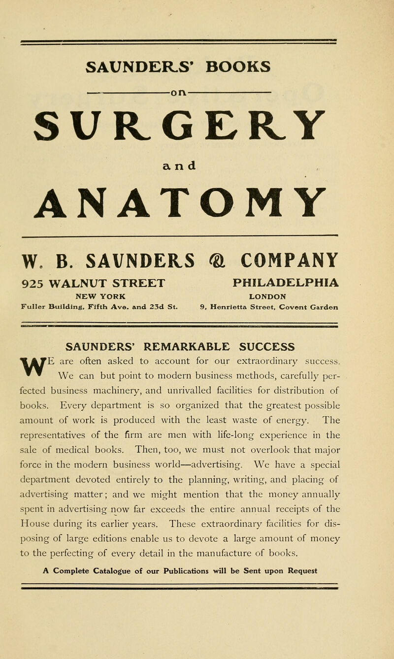 SAUNDER.S' BOOKS — on SURGERY and ANATOMY W. B. SAVNDEHS ®, COMPANY 925 WALNUT STREET PHILADELPHIA NEW YORK LONDON Fuller Building, Fifth Ave. and 23d St. 9, Henrietta Street, Covent Garden SAUNDERS' REMARKABLE SUCCESS I^ATE are often asked to account for our extraordinary success. ~ ^ We can but point to modern business methods, carefully per- fected business machinery, and unrivalled facilities for distribution of books. Every department is so organized that the greatest possible amount of work is produced with the least waste of energy. The representatives of the firm are men with life-long experience in the sale of medical books. Then, too, we must not overlook that major force in the modern business world—advertising. We have a special department devoted entirely to the planning, writing, and placing of advertising matter; and we might mention that the money annually spent in advertising now far exceeds the entire annual receipts of the House during its earlier years. These extraordinary facilities for dis- posing of large editions enable us to devote a large amount of money to the perfecting of every detail in the manufacture of books. A Complete Catalogue of our Publications will be Sent upon Request