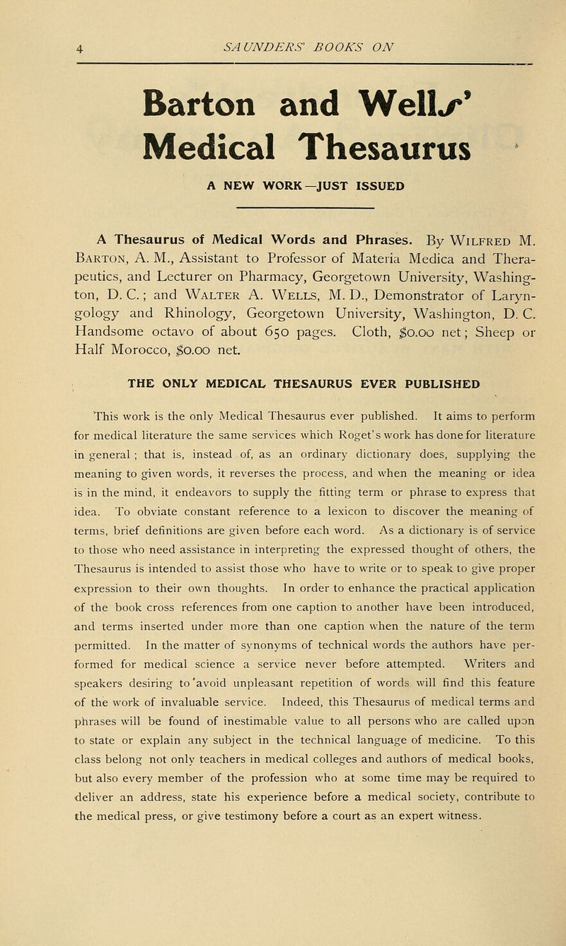 Barton and Well^* Medical Thesaurus A NEW WORK—JUST ISSUED A Thesaurus of Medical Words and Phrases. By Wilfred M. Barton, A. M., Assistant to Professor of Materia Medica and Thera- peutics, and Lecturer on Pharmacy, Georgetown University, Washing- ton, D. C.; and Walter A. Wells, M. D., Demonstrator of Laryn- gology and Rhinology, Georgetown University, Washington, D. C. Handsome octavo of about 650 pages. Cloth, ;^o.oo net; Sheep or Half Morocco, ;^o.oo net. THE ONLY MEDICAL THESAURUS EVER PUBLISHED This work is the only Medical Thesaurus ever published. It aims to perform for medical literature the same services which Roget's work has done for literature in general ; that is, instead of, as an ordinary dictionary does, supplying the meaning to given words, it reverses the process, and when the meaning or idea is in the mind, it endeavors to supply the fitting term or phrase to express that idea. To obviate constant reference to a lexicon to discover the meaning of terms, brief definitions are given before each word. As a dictionary is of service to those who need assistance in interpreting the expressed thought of others, the Thesaurus is intended to assist those who have to write or to speak to give proper expression to their own thoughts. In order to enhance the practical application of the book cross references from one caption to another have been introduced, and terms inserted under more than one caption when the nature of the term permitted. In the matter of synonyms of technical words the authors have per- formed for medical science a service never before attempted. Writers and speakers desiring to 'avoid unpleasant repetition of words will find this feature of the work of invaluable service. Indeed, this Thesaurus of medical terms and phrases will be found of inestimable value to all persons' who are called upon to state or explain any subject in the technical language of medicine. To this class belong not only teachers in medical colleges and authors of medical books, but also every member of the profession who at some time may be required to deliver an address, state his experience before a medical society, contribute to the medical press, or give testimony before a court as an expert witness.