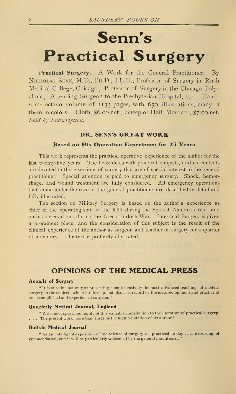 Senn's Practical Surgery Practical Surgery. A Work for the General Practitioner. By Nicholas Senn, M.D., Ph.D., LL.D., Professor of Surgery in Rush Medical College, Chicago ; Professor of Surgery in the Chicago Poly- clinic ; Attending Surgeon to the Presbyterian Hospital, etc. Hand- some octavo volume of 1133 pages, with 650 illustrations, many of them in colors. Cloth, ^6.00 net; Sheep or Half Morocco, ^7.00 net. Sold by Siibscfiptioii. DR. SENN'S GREAT WORK Based on His Operative Experience for 25 Years This work represents the practical operative experience of the author for the last twenty-five years. The book deals with practical subjects, and its contents are devoted to those sections of surgery that are of special interest to the general practitioner. Special attention is paid to emergency surgery. Shock, hemor- rhage, and wound treatment are fully considered. All emergency operations that come under the care of the general practitioner are described in detail and fully illustrated. The section on Military Surgery is based on the author's experience as chief of the operating staff in the field during the Spanish-American War, and on his observations during the Greco-Turkish War. Intestinal Surgery is given a prominent place, and the consideration of this subject is the result of the clinical experience of the author as surgeon and teacher of surgery for a quarter of a century. The text is profusely illustrated. OPINIONS OF THE MEDICAL PRESS Arsnacls of Surgery  It is of value not only as presenting comprehensively the most advanced teachings of modern surgery in the subjects which it takes up, but also as a record of the matured opinions and practice of an accomplished and experienced surgeon. Qu&rterly Medical Journal, England  We cannot speak too highly of this valuable contribution to the literature of practical surgery. . . . The present work more than sustains the high reputation of its author. Buffalo Medical Journal As an intelligent exposition of the science of surgery as practiced to-day it is deserving o< commendation, and it will be particularly welcomed by the general practitioner.