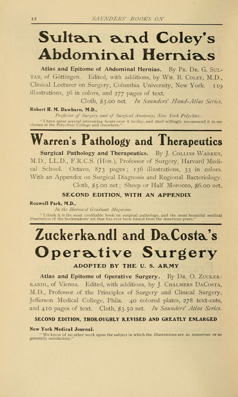 Sviltecrv ©crvd Coley's Abdonrvirval Herrvia^s Atlas and Epitome of Abdominal Hernias. By Pr. Dr. G. Sul- tan, of Gottingen. Edited, with additions, by Wm. B. Coley, M.D., Clinical Lecturer on Surgen,^, Columbia University, New York. 119 illustrations, 36 in colors, and 277 pages of text. Cloth, $3.00 net. In Saunders' Hand-Atlas Series. Robert H, M. Dawbarn. M.D., P7'ofessor of Sui'gery and of Surgical Anatoniy, Nezu York Polvclinic.  I have spent several interesting- hours over it to-day, and shall willingly recommend it to vay classes at the Polyclinic College and elsewhere. Warren's Pathology and Therapeutics Surgical Pathology and Therapeutics. By J. Collins Warren, M.D., LL.D., F.R.C.S. (Hon.), Professor of Surgery, Harvard Medi- cal School. Octavo, 873 pages; 136 illustrations, 33 in colors. With an Appendix on Surgical Diagnosis and Regional Bacteriology. Cloth, $5.00 net; Sheep or Half Morocco, ^6.00 net. SECOND EDITION, WITH AN APPENDIX Roswell Park, M.D., In the Hari'ard Graduate Magazine. ■' Ithink it is the most creditable book on surgical pathology, and the most beautiful medical illustration of the bookmakers art that has ever been issued from the American press. ZuckerkaLndl and DaLCostdL's Opera..tive Svirgery ADOPTED BY THE U. S. AR.MY Atlas and Epitome of Operative Surgery. By Dr. O. Zucker- KANDL, of Vienna. Edited, Avith additions, by J. Chalmers DaCosta, M.D., Professor of the Principles of Surgery and Clinical Surgery, Jefferson Medical College, Phila. 40 colored plates, 278 text-cuts, and 410 pages of text. Cloth, $3.50 net. In Sannders' Atlas Series. SECOND EDITION, THOR.OVGHLY REVISED AND GREATLY ENLARGED New York Medical Journal.  We know of no other work upon the subject in which the illustrations are as numerous or as generally satisfactory,