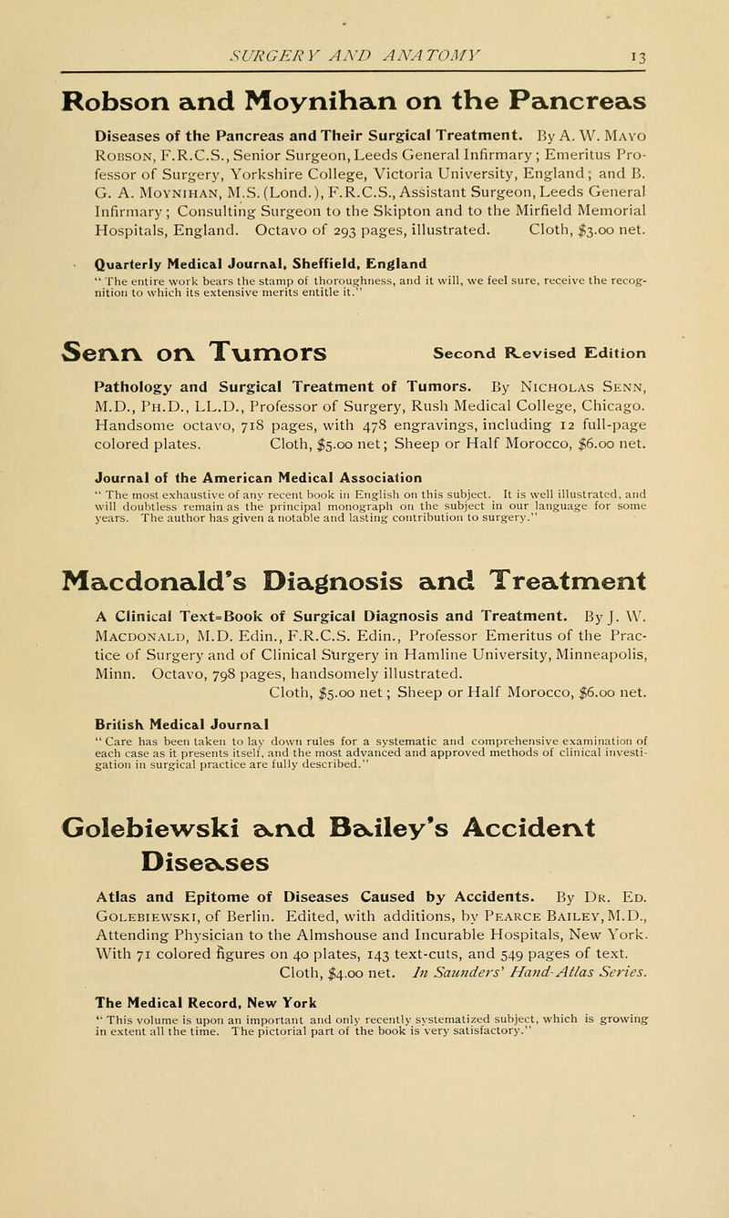 Robson and Moynihan on the Pancreas Diseases of the Pancreas and Their Surgical Treatment. By A. W. Mayo Robson, F.R.C.S., Senior Surgeon, Leeds General Infirmary ; Emeritus Pro- fessor of Surgery, Yorkshire College, Victoria University, England ; and B. G. A. Moynihan, M.S. (Lond.), F.R.C.S., Assistant Surgeon, Leeds General Infirmary; Consulting Surgeon to the Skipton and to the Mirfield Memorial Hospitals, England. Octavo of 293 pages, illustrated. Cloth, I3.00 net. Quarterly Medical Journal, Sheffield, England  The entire work bears the stamp of thoroug-hness, and it will, we feel sure, receive the recog- nition to which its extensive merits entitle it. SerVrV. OrV. XvimOrS second R^evised Edition Pathology and Surgical Treatment of Tumors. By Nicholas Senn, M.D., Ph.D., LL.D., Professor of Surgery, Rush Medical College, Chicago. Handsome octavo, 718 pages, with 478 engravings, including 12 full-page colored plates. Cloth, $5.00 net; Sheep or Half Morocco, |6.oo net. Journal of the American Medical Association  The most exhaustive of any recent book in Eng-lish on this subject. It is well illustrated, and will doubtless remain as the principal monograph on the subject in our language for some years. The author has given a notable and lasting contribution to surgery. Macdonald's Diagnosis and Treatment A Clinical Text=Book of Surgical Diagnosis and Treatment. By J. W. Macdonald, M.D. Edin., F.R.C.S. Edin., Professor Emeritus of the Prac- tice of Surgery and of Clinical Surgery in Hamline University, Minneapolis, Minn. Octavo, 798 pages, handsomely illustrated. Cloth, I5.00 net; Sheep or Half Morocco, |6.oo net. British Medical Journa-I  Care has been taken to lay down rules for a systematic and comprehensive examination of each case as it presents itself, and the most advanced and approved methods of clinical investi- gation in surgical practice are fully described. Golebiewski a^^nd Ba.iley's Accident Dise^cses Atlas and Epitome of Diseases Caused by Accidents. By Dr. Ed. Golebiewski, of Berlin. Edited, with additions, by Pearce Bailey,M.D., Attending Physician to the Almshouse and Incurable Hospitals, New York. With 71 colored figures on 40 plates, 143 text-cuts, and 549 pages of text. Cloth, I4.00 net. Iji Saunders' Hand-Atlas Series. The Medical Record, New York  This volume is upon an important and only recently systematized subject, which is growing in extent all the time. The pictorial part of the book is very satisfactory.