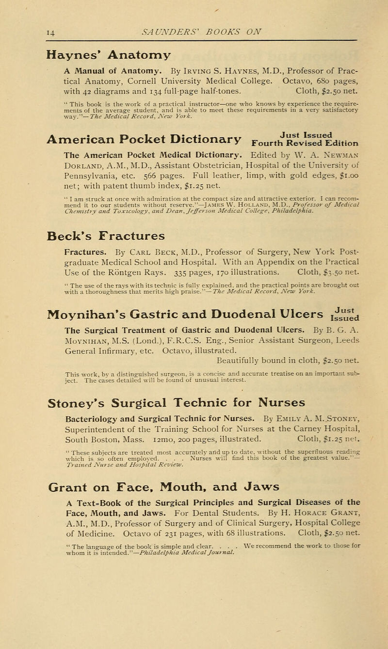 Haynes* Anatomy A Manual of Anatomy. By Irving S. Haynes, ]\I.D., Professor of Prac- tical Anatomj', Cornell University Medical College. Octavo, 680 pages, with 42 diagrams and 134 full-page half-tones. Cloth, $2.50 net.  This book is the work of a practical instructor—one who knows by experience the require- ments of the average student, and is able to meet these requirements in a very satisfactory- way.'— The Medical Record, New York. American Pocket Dictionary r„„„h^^;VilJd Edition The American Pocket Medical Dictionary. Edited by W. A. Newman Borland, A.M., M.D., Assistant Obstetrician, Hospital of the University of Pennsylvania, etc. 566 pages. Full leather, limp, with gold edges, fi-oo net; with patent thumb index, I1.25 net.  I am struck at once with admiration at the compact size and attractive exterior. I can recom- mend it to our students without reserve.—James W. Holland, M.D., Professor of Medical Chemistry and Toxicology, and Dean, fefferson Medical College, Philadelphia. Beck's Fractures Fractures. By Carl Beck, M.D., Professor of Surgery, New York Post- graduate Medical School and Hospital. With an Appendix on the Practical Use of the Rontgen Rays. 335 pages, 170 illustrations. Cloth, I3.50 net.  The use of the rays with its technic is fully explained, and the practical points are brought out with a thoroughness that merits high praise.—The Medical Record, New York. Moynihan's Gastric and Duodenal Ulcers ^^^l^ The Surgical Treatment of Gastric and Duodenal Ulcers. By B. G. A. jNIoynihan, M.S. (Lond.), F.R.C.S. Eng., Senior Assistant Surgeon, Leeds General Infirmary, etc. Octavo, illustrated. Beautifully bound in cloth, $2.50 net. This work, by a distinguished surgeon, is a concise and accurate treatise on an important sub- ject. The cases detailed will be found of unusual interest. Stoney's Surgical Technic for Nurses Bacteriology and Surgical Technic for Nurses. By Emily A. M.Stonev, Superintendent of the Training School for Nurses at the Carney Hospital, South Boston, Mass. lamo, 200 pages, illustrated. Cloth, $1.25 net.  These subjects are treated most accurately arid up to date, without the superfluous reading which is so often employed. . . . Nurses will find this book of the greatest value.— Trained Nurse and Hospital Review. Grant on Face. Mouth, and Jaws A Text=Book of the Surgical Principles and Surgical Diseases of the Face, Mouth, and Jaws. For Dental Students, By H. Horace Grant, A.M., M.D., Professor of Surgery and of Clinical Surgery, Hospital College of Medicine. Octavo of 231 pages, with 68 illustrations. Cloth, $2.50 net.  The language of the book is simple and clear. . . . We recommend the work to those for whom it is intended.—Philadelphia Medical fournal.