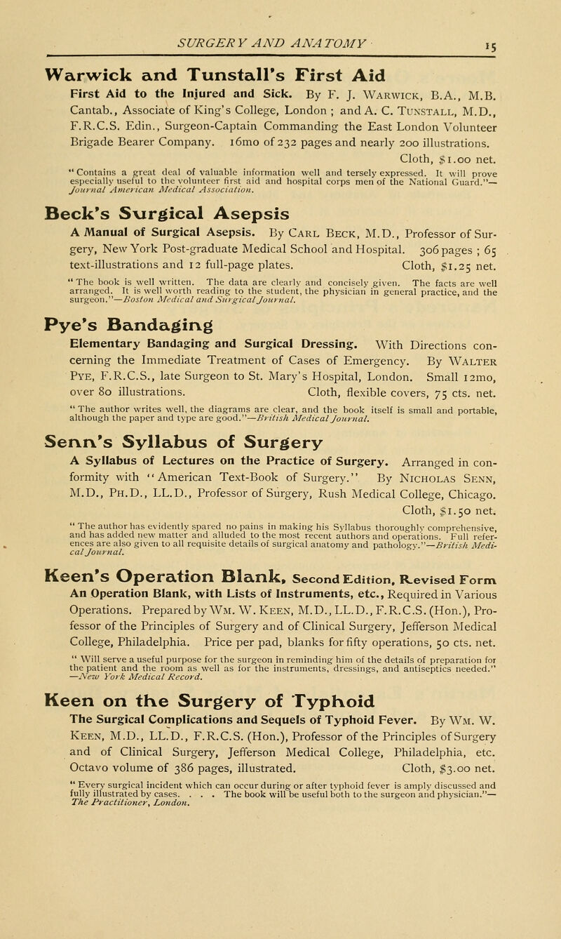 Warwick and Tunstall's First Aid First Aid to the Injured and Sick. By F. J. Warwick, B.A., M.B. Cantab., Associate of King's College, London ; and A. C. Tunstall, M.D,, F.R.C.S. Edin., Surgeon-Captain Commanding the East London Volunteer Brigade Bearer Company. i6mo of 232 pages and nearly 200 illustrations. Cloth, $1.00 net.  Contains a great deal of valuable information well and tersely expressed. It will prove especially useful to the volunteer first aid and hospital corps men of the National Guard.— Journal American JSIedical Association. Beck's S\irgical Asepsis A Manual of Surgical Asepsis. By Carl Beck, M.D., Professor of Sur- gery, New York Post-graduate Medical School and Hospital. 306 pages ; 65 text-illustrations and 12 full-page plates. Cloth, ^1.25 net.  The book is well written. The data are clearly and concisely given. The facts are well arranged. It is well worth reading to the student, the physician in general practice, and the surgeon.—Boston Medical and Surgical Journal. Pye's Bandaging Elementary Bandaging and Surgical Dressing. With Directions con- cerning the immediate Treatment of Cases of Emergency. By Walter Pye, F.R.C.S., late Surgeon to St. Mary's Hospital, London. Small i2mo, over 80 illustrations. Cloth, flexible covers, 75 cts. net.  The author writes well, the diagrams are clear, and the book itself is small and portable, although the paper and type are good.—British Medical Journal, Senn's Syllabus of Surgery A Syllabus of Lectures on the Practice of Surgery. Arranged in con- formity with American Text-Book of Surgery. By Nicholas Senn, M.D., Ph.D., LL.D., Professor of Surgery, Rush Medical College, Chicago. Cloth, $1.50 net.  The author has evidently spared no pains in making his Syllabus thoroughly comprehensive, and has added new matter and alluded to the most recent authors and operations. Full refer- ences are also given to all requisite details of surgical anatomy and pathology.—j5>'zVz>A Medi- cal Journal. Keen's Operation Blank, Second Edition, R^evlsed Form An Operation Blank, with Lists of Instruments, etc., Required in Various Operations. Preparedby Wm. W. Keen, M.D.,LL.D., F.R.C.S. (Hon.), Pro- fessor of the Principles of Surgery and of Clinical Surgery, Jefferson Medical College, Philadelphia. Price per pad, blanks for fifty operations, 50 cts. net.  Will serve a useful purpose for the surgeon in reminding him of the details of preparation for the patient and the room as well as for the instruments, dressings, and antiseptics needed. —ISeiu York Medical Record. Keen on tKe Surgery of Typhoid The Surgical Complications and Sequels of Typhoid Fever. By Wm. W. Keen, M.D., LL.D., F.R.C.S. (Hon.), Professor of the Principles of Surgery and of Clinical Surgery, Jefferson Medical College, Philadelphia, etc. Octavo volume of 386 pages, illustrated. Cloth, $3.00 net.  Every surgical incident which can occur during or after typhoid fever is amply discussed and fully illustrated by cases. . . . The book will be useful both to the surgeon and physician.— The Practitioner, London.