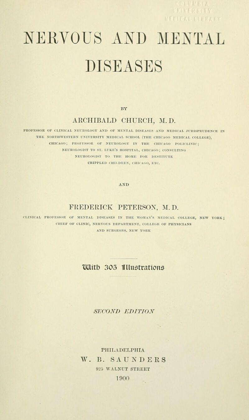 NERVOUS AND MENTAL DISEASES BY ARCHIBALD CHURCH, M. D. PROFESSOR OF CLINICAL NEUROLOGY AND OF MENTAL DISEASES AND MEDICAL JURISPRUDENCE IN THE NORTHWESTERN UNIVERSITY MEDICAL SCHOOL (THE CHICAGO MEDICAL COLLEGE), CHICAGO ; PROFESSOR OF NEUROLOGY IN THE CHICAGO POLICLINIC; NEUROLOGIST TO ST. LUKE'S HOSPITAL, CHICAGO; CONSULTING NEUROLOGIST TO THE HOME FOR DESTITUTE CRIPPLED CHILDREN, CHICAGO, ETC. FREDERICK PETERSON, M. D. CLINICAL PROFESSOR OF MENTAL DISEASES IN THE WOMAN'S MEDICAL COLLEGE, NEW YORK ; CHIEF OF CLINIC, NERVOUS DEPARTMENT, COLLEGE OF PHYSICIANS AND SURGEONS, NEW YORK Witb 305 Ullustrations SECOND EDITION PHILADELPHIA W. B. SAUNDERS 925 WALNUT STREET 1900