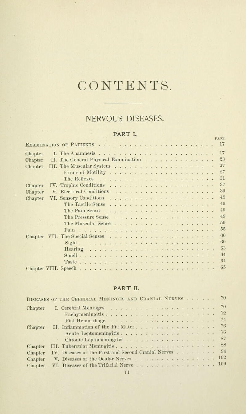 CONTENTS. NERVOUS DISEASES. PART I. FAGE Examination of Patients 17 Chapter I. The Anamnesis 17 Chapter II. The General Physical Examination 23 Chapter III. The Muscular System 27 Errors of Motility 27 The Reflexes 31 Chapter IV. Trophic Conditions 37 Chapter V. Electrical Conditions 39 Chapter VI. Sensory Conditions 48 The Tactile Sense 49 The Pain Sense . 49 The Pressure Sense , 49 The Muscular Sense 50 Pain 55 Chapter VII. The Special Senses 60 Sight 60 Hearing 63 Smell 64 Taste 64 Chapter VIII. Speech 65 PART II. Diseases of the Cerebral Meninges and Cranial Nerves 70 Chapter I. Cerehral Meninges 70 Pachymeningitis 72 Pial Hemorrhage - 74 Chapter II. Inflammation of the Pia Mater 76 Acute Leptomeningitis '6 Chronic Leptomeningitis 87 Chapter III. Tubercular Meningitis 88 Chapter IV. Diseases of the First and Second Cranial Nerves 94 Chapter V. Diseases of the Ocular Nerves 102 Chapter VI. Diseases of the Trifacial Nerve 1°9