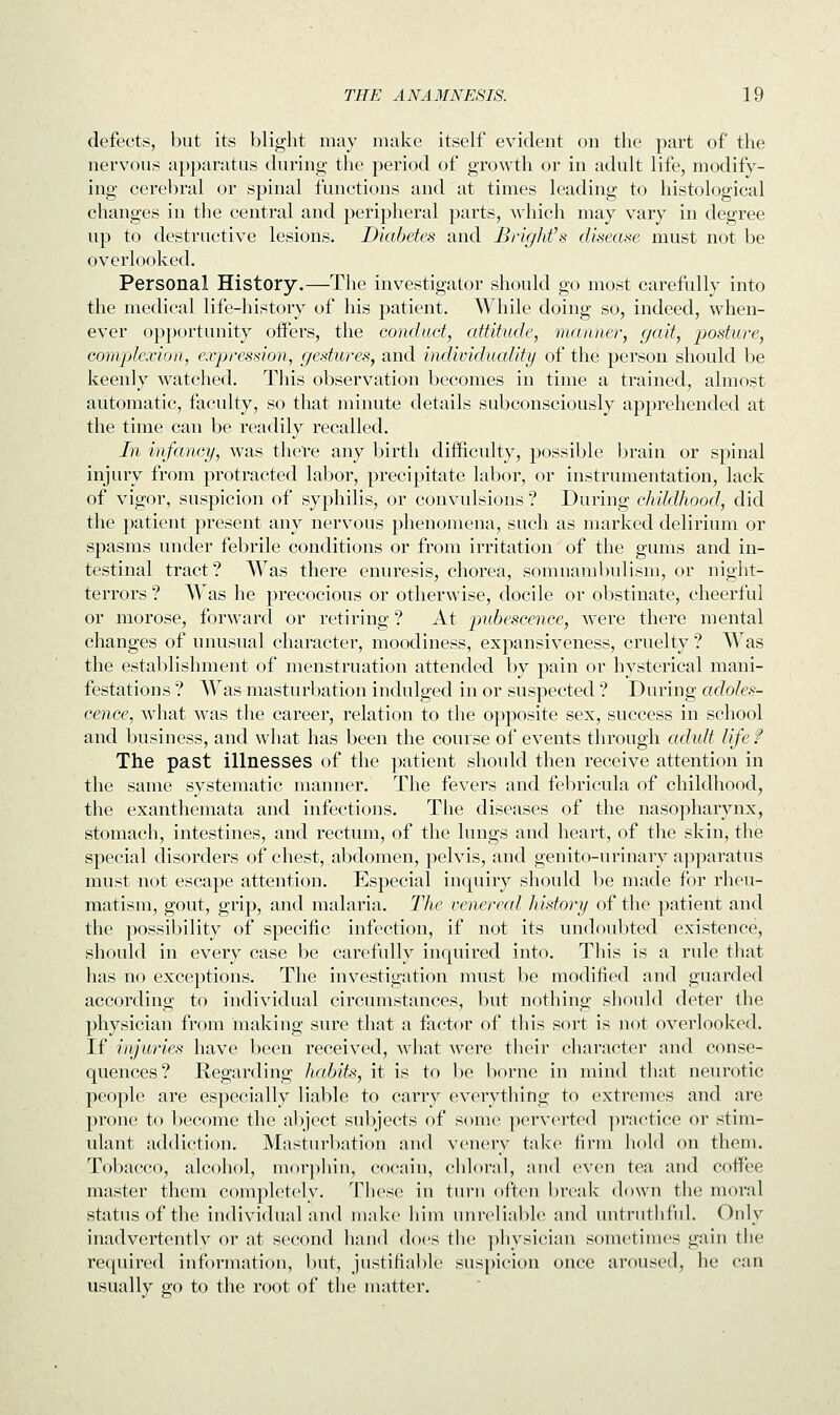 defects, but its blight may make itself evident on the part of the nervous apparatus during the period of growth or in adult life, modify- ing cerebral or spinal functions and at times leading to histological changes in the central and peripheral parts, which may vary in degree up to destructive lesions. Diabetes and Blight's disease must not be overlooked. Personal History.—The investigator should go most carefully into the medical life-history of his patient. While doing so, indeed, when- ever opportunity offers, the conduct, attitude, manner, gait, posture, complexion, expression, gestures, and individuality of the person should be keenly watched. This observation becomes in time a trained, almost automatic, faculty, so that minute details subconsciously apprehended at the time can be readily recalled. In infancy, was there any birth difficulty, possible brain or spinal injury from protracted labor, precipitate labor, or instrumentation, lack of vigor, suspicion of syphilis, or convulsions ? During childhood, did the patient present any nervous phenomena, such as marked delirium or spasms under febrile conditions or from irritation of the gums and in- testinal tract? Was there enuresis, chorea, somnambulism, or night- terrors ? Wras he precocious or otherwise, docile or obstinate, cheerful or morose, forward or retiring ? At pubescence, Avere there mental changes of unusual character, moodiness, expansiveness, cruelty ? Was the establishment of menstruation attended by pain or hysterical mani- festations ? Was masturbation indulged in or suspected ? During adoles- cence, what was the career, relation to the opposite sex, success in school and business, and what has been the course of events through adult life f The past illnesses of the patient should then receive attention in the same systematic manner. The fevers and febricula of childhood, the exanthemata and infections. The diseases of the nasopharynx, stomach, intestines, and rectum, of the lungs and heart, of the skin, the special disorders of chest, abdomen, pelvis, and genito-urinary apparatus must not escape attention. Especial inquiry should be made for rheu- matism, gout, grip, and malaria. The venereal history of the patient and the possibility of specific infection, if not its undoubted existence, should in every case be carefully inquired into. This is a rule that has no exceptions. The investigation must be modified and guarded according to individual circumstances, but nothing should deter the physician from making sure that a factor of this sort is not overlooked. If injuries have been received, what were their character and conse- quences? Regarding habits, it is to be borne in mind that neurotic people are especially liable to carry everything to extremes and are prone to become the abject subjects of some perverted practice or stim- ulant addiction. Masturbation and venery take firm hold on them. Tobacco, alcohol, morphin, cocain, chloral, and even tea and coffee master them completely. These in turn often break down the moral status of the individual and make him unreliable and untruthful. Only inadvertently or at second hand does the physician sometimes gain the required information, but, justifiable suspicion once aroused, he can usually go to the root of the matter.