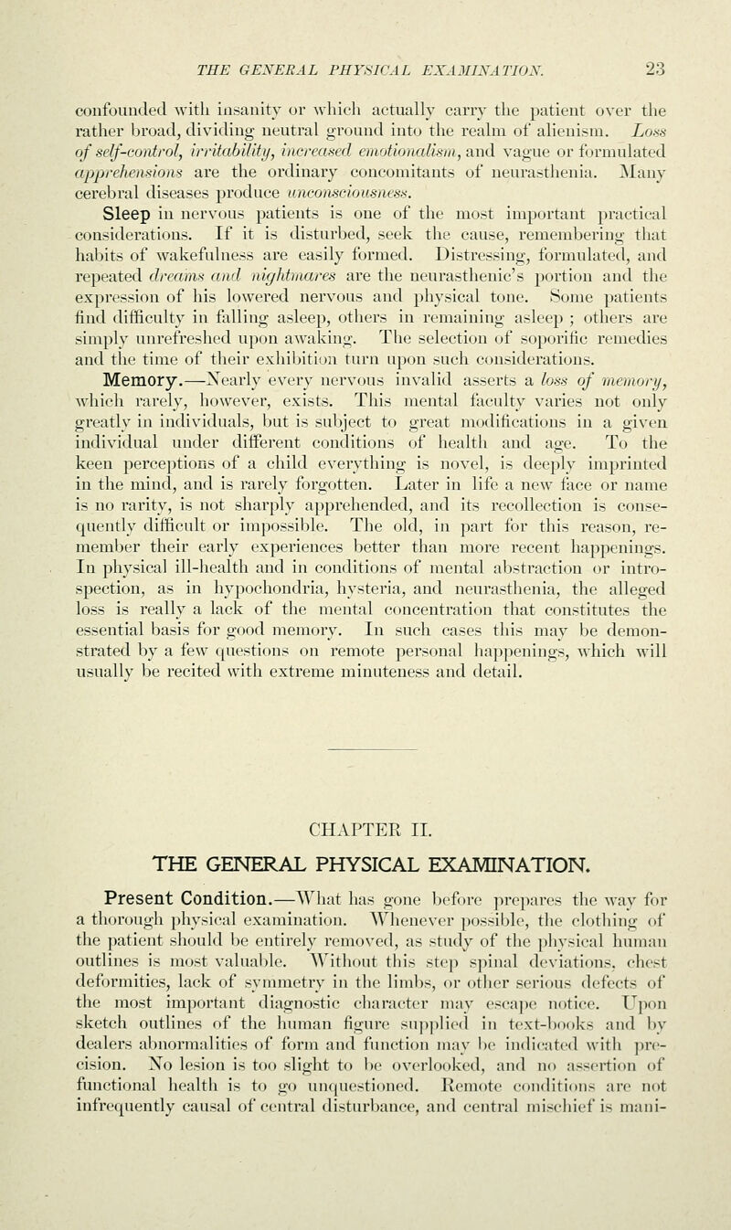 confounded with insanity or which actually carry the patient over the rather broad, dividing neutral ground into the realm of alienism. Loss of self-control, irritability, increased emotionalism, and vague or formulated apprehensions are the ordinary concomitants of neurasthenia. Many cerebral diseases produce unconsciousness. Sleep in nervous patients is one of the most important practical considerations. If it is disturbed, seek the cause, remembering that habits of wakefulness are easily formed. Distressing, formulated, and repeated dreams and nightmares are the neurasthenic's portion and the expression of his lowered nervous and physical tone. Some patients find difficulty in falling asleep, others in remaining asleep ; others are simply unrefreshed upon awaking. The selection of soporific remedies and the time of their exhibition turn upon such considerations. Memory.—Xearly every nervous invalid asserts a loss of memory, which rarely, however, exists. This mental faculty varies not only greatly in individuals, but is subject to great modifications in a given individual under different conditions of health and age. To the keen perceptions of a child everything is novel, is deeply imprinted in the mind, and is rarely forgotten. Later in life a new face or name is no rarity, is not sharply apprehended, and its recollection is conse- quently difficult or impossible. The old, in part for this reason, re- member their early experiences better than more recent happenings. In physical ill-health and in conditions of mental abstraction or intro- spection, as in hypochondria, hysteria, and neurasthenia, the alleged loss is really a lack of the mental concentration that constitutes the essential basis for good memory. In such cases this may be demon- strated by a few questions on remote personal happenings, which will usually be recited with extreme minuteness and detail. CHAPTER II. THE GENERAL PHYSICAL EXAMINATION. Present Condition.—What has gone before prepares the way for a thorough physical examination. Whenever possible, the clothing of the patient should be entirely removed, as study of the physical human outlines is most valuable. Without this step spinal deviations, chest deformities, lack of symmetry in the limbs, or other serious defects of the most important diagnostic character may escape notice. Upon sketch outlines of the human figure supplied in text-jbooks and by dealers abnormalities of form and function may be indicated with pre- cision. No lesion is too slight to be overlooked, and no assertion of functional health is to go unquestioned. Remote conditions are not infrequently causal of central disturbance, and central mischief is mani-