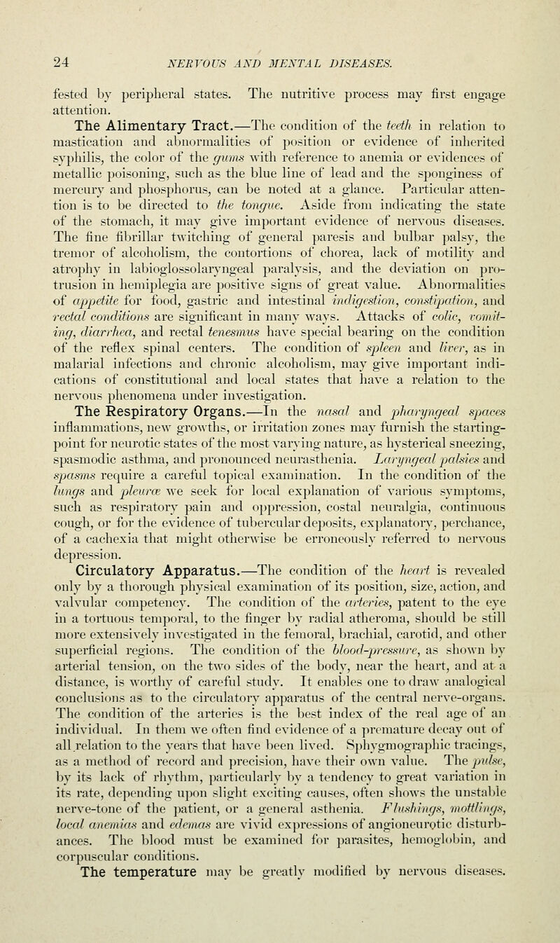 fested by peripheral states. The nutritive process may first engage attention. The Alimentary Tract.—The condition of the teeth in relation to mastication and abnormalities of position or evidence of inherited syphilis, the color of the gums with reference to anemia or evidences of metallic poisoning, such as the blue line of lead and the sjionginess of mercury and phosphorus, can be noted at a glance. Particular atten- tion is to be directed to the tongue. Aside from indicating the state of the stomach, it may give important evidence of nervous diseases. The fine fibrillar twitching of general paresis and bulbar palsy, the tremor of alcoholism, the contortions of chorea, lack of motility and atrophy in labioglossolaryngeal paralysis, and the deviation on pro- trusion in hemiplegia are positive signs of great value. Abnormalities of appetite for food, gastric and intestinal indigestion, constipation, and rectal conditions are significant in many ways. Attacks of colic, vomit- ing, diarrhea, and rectal tenesmus have special bearing on the condition of the reflex spinal centers. The condition of spleen and liver, as in malarial infections and chronic alcoholism, may give important indi- cations of constitutional and local states that have a relation to the nervous phenomena under investigation. The Respiratory Organs.—In the nasal and pharyngeal spaces inflammations, new growths, or irritation zones may furnish the starting- point for neurotic states of the most varying nature, as hysterical sneezing, spasmodic asthma, and pronounced neurasthenia. Laryngeal pcdsies and spasms require a careful topical examination. In the condition of the lungs and pleurae, we seek for local explanation of various symptoms, such as respiratory pain and oppression, costal neuralgia, continuous cough, or for the evidence of tubercular deposits, explanatory, perchance, of a cachexia that might otherwise be erroneously referred to nervous depression. Circulatory Apparatus.—The condition of the heart is revealed only by a thorough physical examination of its position, size, action, and valvular competency. The condition of the arteries, patent to the eye in a tortuous temporal, to the finger by radial atheroma, should be still more extensively investigated in the femoral, brachial, carotid, and other superficial regions. The condition of the blood-pressure, as shown by arterial tension, on the two sides of the body, near the heart, and at a distance, is worthy of careful study. It enables one to draw analogical conclusions as to the circulatory apparatus of the central nerve-organs. The condition of the arteries is the best index of the real age of an individual. In them we often find evidence of a premature decay out of all relation to the years that have been lived. Sphygmographic tracings, as a method of record and precision, have their own value. The pulse, by its lack of rhythm, particularly by a tendency to great variation in its rate, depending upon slight exciting causes, often shows the unstable nerve-tone of the patient, or a general asthenia. Flushings, mottling*, local anemias and edemas are vivid expressions of angioneurotic disturb- ances. The blood must be examined for parasites, hemoglobin, and corpuscular conditions. The temperature may be greatly modified by nervous diseases.