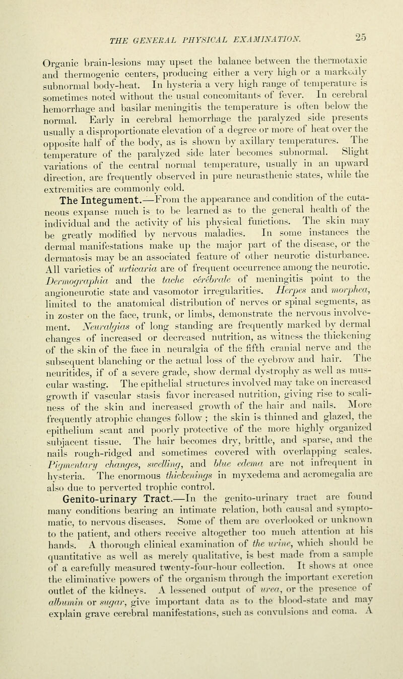Organic brain-lesions may upset the balance between the thermotaxic and thermogenic centers, producing either a very high or a markedly subnormal body-heat. In hysteria a very high range of temperature is sometimes noted without the usual concomitants of fever. In cerebral hemorrhage and basilar meningitis the temperature is often below the normal. Early in cerebral hemorrhage the paralyzed side presents usually a disproportionate elevation of a degree or more of heat over the opposite half of the body, as is shown by axillary temperatures. The temperature of the paralyzed side later becomes subnormal. Slight variations of the central normal temperature, usually in an upward direction, are frequently observed in pure neurasthenic states, while the extremities are commonly cold. The Integument.—From the appearance and condition of the cuta- neous expanse much is to be learned as to the general health of the individual and the activity of his physical functions. The skin may be greatly modified by nervous maladies. In some instances the dermal manifestations make up the major part of the disease, or the dermatosis may be an associated feature of other neurotic disturbance. All varieties of urticaria are of frequent occurrence among the neurotic. Dennographia and the tache cerebrate of meningitis point to the angioneurotic state and vasomotor irregularities. Herpes and morphea, limited to the anatomical distribution of nerves or spinal segments, as in zoster on the face, trunk, or limbs, demonstrate the nervous involve- ment. Neuralgias of long standing are frequently marked by dermal changes of increased or decreased nutrition, as witness the thickening of the skin of the face in neuralgia of the fifth cranial nerve and the subsequent blanching or the actual loss of the eyebrow and hair. The neuritides, if of a severe grade, show dermal dystrophy as well as mus- cular wasting. The epithelial structures involved may take on increased growth if vascular stasis favor increased nutrition, giving rise to scali- ness of the skin and increased growth of the hair and nails. More frequently atrophic changes follow ; the skin is thinned and glazed, the epithelium scant and poorly protective of the more highly organized subjacent tissue. The hair becomes dry, brittle, and sparse, and the nails rough-ridged and sometimes covered with overlapping scales. Pigmentary changes, swelling, and blue edema are not infrequent in hysteria. The enormous thickenings in myxedema and acromegalia are also due to perverted trophic control. Genito-urinary Tract.—In the genito-urinary tract are found many conditions bearing an intimate relation, both causal and sympto- matic, to nervous diseases. Some of them are overlooked or unknown to the patient, and others receive altogether too much attention at his hands. A thorough clinical examination of the urine, which should be quantitative as well as merely qualitative, is best made from a sample of a carefully measured twenty-four-hour collection. It shows at once the eliminative powers of the organism through the important excretion outlet of the kidneys. A lessened output of urea, or the presence of albumin or sugar, give important data as to the blood-state and may explain grave cerebral manifestations, such as convulsions and coma. A