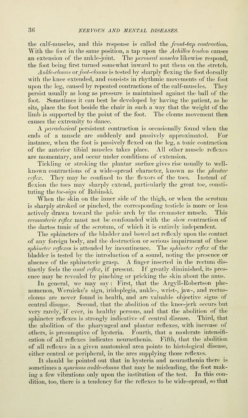the calf-muscles, and this response is called the front-tap contraction. With the foot in the same position, a tap upon the Achilles tendon causes an extension of the ankle-joint. The peroneal muscles likewise respond, the foot being first turned somewhat inward to put them on the stretch. Ankle-clonus or foot-clonus is tested by sharply flexing the foot dorsally with the knee extended, and consists in rhythmic movements of the foot upon the leg, caused by repeated contractions of the calf-muscles. They persist usually as long as pressure is maintained against the ball of the foot. Sometimes it can best be developed by having the patient, as he sits, place the foot beside the chair in such a way that the weight of the limb is supported by the point of the foot. The clonus movement then causes the extremity to dance. A paradoxical persistent contraction is occasionally found when the ends of a muscle are suddenly and passively approximated. For instance, when the foot is passively flexed on the leg, a tonic contraction of the anterior tibial muscles takes place. All other muscle reflexes are momentary, and occur under conditions of extension. Tickling or stroking the plantar surface gives rise usually to well- known contractions of a wide-spread character, known as the plantar reflex. They may be confined to the flexors of the toes. Instead of flexion the toes may sharply extend, particularly the great toe, consti- tuting the toe-sign of Babinski. When the skin on the inner side of the thigh, or when the scrotum is sharply stroked or pinched, the corresponding testicle is more or less actively drawn toward the pubic arch by the cremaster muscle. This cremasteric reflex must not be confounded with the slow contraction of the dartos tunic of the scrotum, of which it is entirely independent. The sphincters of the bladder and bowel act reflexly upon the contact of any foreign body, and the destruction or serious impairment of these sphincter reflexes is attended by incontinence. The sphincter reflex of the bladder is tested by the introduction of a sound, noting the presence or absence of the sphincteric grasp. A finger inserted in the rectum dis- tinctly feels the anal reflex, if present. If greatly diminished, its pres- ence may be revealed by pinching or pricking the skin about the anus. In general, we may say : First, that the Argyll-Robertson phe- nomenon, Wernicke's sign, iridoplegia,'ankle-, wrist-, jaw-, and rectus- clonus are never found in health, and are valuable objective signs- of central disease. Second, that the abolition of the knee-jerk occurs but very rarely, if ever, in healthy persons, and that the abolition of the sphincter reflexes is strongly indicative of central disease. Third, that the abolition of the pharyngeal and plantar reflexes, with increase of others, is presumptive of hysteria. Fourth, that a moderate intensifi- cation of all reflexes indicates neurasthenia. Fifth, that the abolition of all reflexes in a given anatomical area points to histological disease, either central or peripheral, in the arcs supplying those reflexes. It should be pointed out that in hysteria and neurasthenia there is sometimes a spurious ankle-clonus that may be misleading, the foot mak- ing a few vibrations only upon the institution of the test. In this con- dition, too, there is a tendency for the reflexes to be wide-spread, so that