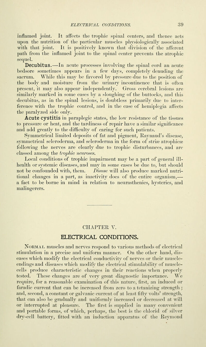inflamed joint. It affects the trophic spinal centers, and thence acts upon the nutrition of the particular muscles physiologically associated with that joint. It is positively known that division of the afferent path from the inflamed joint to the spinal center prevents the atrophic sequel. Decubitus.—In acute processes involving the spinal cord an acute bedsore sometimes appears in a few days, completely denuding the sacrum. While this may be favored by pressure due to the position of the body and moisture from the urinary incontinence that is often present, it may also appear independently. Gross cerebral lesions are similarly marked in some cases by a sloughing of the buttocks, and this decubitus, as in the spinal lesions, is doubtless primarily due to inter- ference with the trophic control, and in the case of hemiplegia affects the paralyzed side only. Acute cystitis in paraplegic states, the low resistance of the tissues to pressure or heat, and the tardiness of repair have a similar significance and add greatly to the difficulty of caring for such patients. Symmetrical limited deposits of fat and pigment, Raynaud's disease, symmetrical scleroderma, and scleroderma in the form of stria? atrophica? following the nerves are clearly due to trophic disturbances, and are classed among the trophic neuroses. Local conditions of trophic impairment may be a part of general ill- health or systemic diseases, and may in some cases be due to, but should not be confounded with, them. Disuse will also produce marked nutri- tional changes in a part, as inactivity does of the entire organism,— a fact to be borne in mind in relation to neurasthenics, hysterics, and malingerers. CHAPTER V. ELECTRICAL CONDITIONS. Normal muscles and nerves respond to various methods of electrical stimulation in a precise and uniform manner. On the other hand, dis- eases which modify the electrical conductivity of nerves or their muscle- endings and diseases which modify the electrical stimulability of muscle- cells produce characteristic changes in their reactions when properly tested. These changes are of very great diagnostic importance. We require, for a reasonable examination of this nature, first, an induced or faradic current that can be increased from zero to a tetanizing strength ; and, second, a constant or galvanic current of at least fifty volts' strength, that can also be gradually and uniformly increased or decreased at will or interrupted at pleasure. The first is supplied in many convenient and portable forms, of which, perhaps, the best is the chlorid of silver dry-cell battery, fitted with an induction apparatus of the Reymond