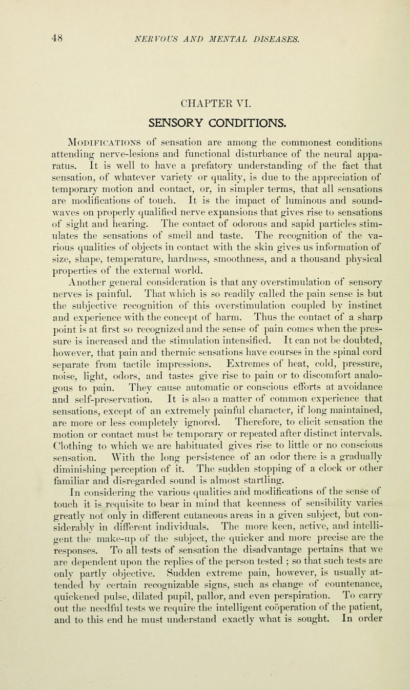 CHAPTER VI. SENSORY CONDITIONS. Modifications of sensation are among the commonest conditions attending nerve-lesions and functional disturbance of the neural appa- ratus. It is well to have a prefatory understanding of the fact that sensation, of whatever variety or quality, is due to the appreciation of temporary motion and contact, or, in simpler terms, that all sensations are modifications of touch. It is the impact of luminous and sound- waves on properly qualified nerve expansions that gives rise to sensations of sight and hearing. The contact of odorous and sapid particles stim- ulates the sensations of smell and taste. The recognition of the va- rious qualities of objects in contact with the skin gives us information of size, shape, temperature, hardness, smoothness, and a thousand physical properties of the external world. Another general consideration is that any overstimulation of sensory nerves is painful. That which is so readily called the pain sense is but the subjective recognition of .this overstimulation coupled by instinct and experience with the concept of harm. Thus the contact of a sharp point is at first so recognized and the sense of pain comes when the pres- sure is increased and the stimulation intensified. It can not be doubted, however, that pain and thermic sensations have courses in the spinal cord separate from tactile impressions. Extremes of heat, cold, pressure, noise, light, odors, and tastes give rise to pain or to discomfort analo- gous to pain. They cause automatic or conscious efforts at avoidance and self-preservation. It is also a matter of common experience that sensations, except of an extremely painful character, if long maintained, are more or less completely ignored. Therefore, to elicit sensation the motion or contact must be temporary or repeated after distinct intervals. Clothing to which we are habituated gives rise to little or no conscious sensation. With the long persistence of an odor there is a gradually diminishing perception of it. The sudden stopping of a clock or other familiar and disregarded sound is almost startling. In considering the various qualities and modifications of the sense of touch it is requisite to bear in mind that keenness of sensibility varies greatly not only in different cutaneous areas in a given subject, but con- siderably in different individuals. The more keen, active, and intelli- gent the make-up,of the subject, the quicker and more precise are the responses. To all tests of sensation the disadvantage pertains that we are dependent upon the replies of the person tested ; so that such tests are only partly objective. Sudden extreme pain, however, is usually at- tended by certain recognizable signs, such as change of countenance, quickened pulse, dilated pupil, pallor, and even perspiration. To carry out the needful tests we require the intelligent cooperation of the patient, and to this end he must understand exactly what is sought. In order