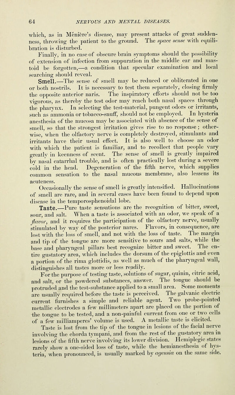 which, as in Meniere's disease, may present attacks of great sudden- ness, throwing the patient to the ground. The space sense with equili- bration is disturbed. Finally, in no case of obscure brain symptoms should the possibility of extension of infection from suppuration in the middle ear and mas- toid be forgotten,—a condition that specular examination and local searching should reveal. Smell.—The sense of smell may be reduced or obliterated in one or both nostrils. It is necessary to test them separately, closing firmly the opposite anterior naris. The inspiratory efforts should not be too vigorous, as thereby the test odor may reach both nasal spaces through the pharynx. In selecting the test-material, pungent odors or irritants, such as ammonia or tobacco-snuff, should not be employed. In hysteria anesthesia of the mucosa may be associated with absence of the sense of smell, so that the strongest irritation gives rise to no response; other- wise, when the olfactory nerve is completely destroyed, stimulants and irritants have their usual effect. It is also well to choose an odor with which the patient is familiar, and to recollect that people vary greatly in keenness of scent. The sense of smell is greatly impaired by nasal catarrhal trouble, and is often practically lost during a severe cold in the head. Degeneration of the fifth nerve, which supplies common sensation to the nasal mucous membrane, also lessens its acuteness. Occasionally the sense of smell is greatly intensified. Hallucinations of smell are rare, and in several cases have been found to depend upon disease in the temporosphenoidal lobe. Taste.—Pure taste sensations are the recognition of bitter, sweet, sour, and salt. When a taste is associated with an odor, we speak of a flavor, and it requires the participation of the olfactory nerve, usually stimulated by way of the posterior nares. Flavors, in consequence, are lost with the loss of smell, and not with the loss of taste. The margin and tip of the tongue are more sensitive to sours and salts, while the base and pharyngeal pillars best recognize bitter and sweet. The en- tire gustatory area, which includes the dorsum of the epiglottis and even a portion of the rima glottidis, as well as much of the pharyngeal wall, distinguishes all tastes more or less readily. For the purpose of testing taste, solutions of sugar, quinin, citric acid, and salt, or the powdered substances, answer. The tongue should be protruded and the test-substance applied to a small area. Some moments are usually required before the taste is perceived. The galvanic electric current furnishes a simple and reliable agent. Two probe-pointed metallic electrodes a few millimeters apart are placed on the portion of the tongue to be tested, and a non-painful current from one or two cells of a few milliamperes' volume is used. A metallic taste is elicited. Taste is lost from the tip of the tongue in lesions of the facial nerve involving the chorda tympani, and from the rest of the gustatory area in lesions of the fifth nerve involving its lower division. Hemiplegic states rarely show a one-sided loss of taste, while the hemianesthesia of hys- teria, when pronounced, is usually marked by ageusia on the same side.