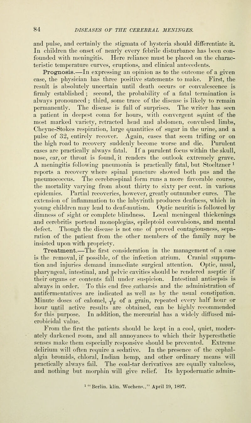 and pulse, and certainly the stigmata of hysteria should differentiate it. In children the onset of nearly every febrile disturbance has been con- founded with meningitis. Here reliance must be placed on the charac- teristic temperature curves, eruptions, and clinical antecedents. Prognosis.—In expressing an opinion as to the outcome of a given case, the physician has three positive statements to make. First, the result is absolutely uncertain until death occurs or convalescence is firmly established; second, the probability of a fatal termination is always pronounced ; third, some trace of the disease is likely to remain permanently. The disease is full of surprises. The writer has seen a patient in deepest coma for hours, with convergent squint of the most marked variety, retracted head and abdomen, convulsed limbs, Cheyne-Stokes respiration, large quantities of sugar in the urine, and a pulse of 32, entirely recover. Again, cases that seem trifling or on the high road to recovery suddenly become worse and die. Purulent cases are practically always fatal. If a purulent focus within the skull, nose, ear, or throat is found, it renders the outlook extremely grave. A meningitis following pneumonia is practically fatal, but Stoeltzner 1 reports a recovery where spinal puncture showed both pus and the pneumococcus. The cerebrospinal form runs a more favorable course, the mortality varying from about thirty to sixty per cent, in various epidemics. Partial recoveries, however, greatly outnumber cures. The extension of inflammation to the labyrinth produces deafness, which in young children may lead to deaf-mutism. Optic neuritis is followed by dimness of sight or complete blindness. Local meningeal thickenings and cerebriris portend monoplegias, epileptoid convulsions, and mental defect. Though the disease is not one of proved contagiousness, sepa- ration of the patient from the other members of the family may be insisted upon with propriety. Treatment.—The first consideration in the management of a case is the removal, if possible, of the infection atrium. Cranial suppura- tion and injuries demand immediate surgical attention. Optic, nasal, pharyngeal, intestinal, and pelvic cavities should be rendered aseptic if their organs or contents fall under suspicion. Intestinal antisepsis is always in order. To this end free catharsis and the administration of antifermentatives are indicated as well as by the usual constipation. Minute doses of calomel, -jig- of a grain, repeated every half hour or hour until active results are obtained, can be highly recommended for this purpose. In addition, the mercurial has a widely diffused mi- crobicidal value. From the first the patients should be kept in a cool, quiet, moder- ately darkened room, and all annoyances to which their hyperesthetic senses make them especially responsive should be prevented. Extreme delirium will often require a sedative. In the presence of the cephal- algia bromids, chloral, Indian hemp, and other ordinary means will practically always fail. The coal-tar derivatives are equally valueless, and nothing but morphin will give relief. Its hypodermatic admin- 1  Berlin, klin. Wochens., April 19, 1897.