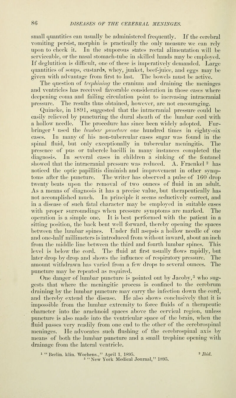 small quantities can usually be administered frequently. If the cerebral vomiting persist, morphin is practically the only measure we can rely upon to check it. In the stuporous states rectal alimentation will be serviceable, or the nasal stomach-tube in skilled hands may be emploved. If deglutition is difficult, one of these is imperatively demanded. Large quantities of soups, custards, whey, junket, beef-juice, and eggs may be given with advantage from first to last. The bowels must be active. The question of trephining the cranium and draining the meninges and ventricles has received favorable consideration in those cases where deepening coma and failing circulation point to increasing intracranial pressure. The results thus obtained, however, are not encouraging. Quincke, in 1891, suggested that the intracranial pressure could be easily relieved by puncturing the dural sheath of the lumbar cord with a hollow needle. The procedure has since been widely adopted. Fur- bringer 1 used the lumbar puncture one hundred times in eighty-six cases. In many of his non-tubercular cases sugar was found in the spinal fluid, but only exceptionally in tubercular meningitis. The presence of pus or tubercle bacilli in many instances completed the diagnosis. In several cases in children a sinking of the fontanel showed that the intracranial pressure was reduced. A. Fraenkel 2 has noticed the optic papillitis diminish and improvement in other symp- toms after the puncture. The writer has observed a pulse of 160 drop twenty beats upon the removal of two ounces of fluid in an adult. As a means of diagnosis it has a precise value, but therapeutically has not accomplished much. In principle it seems seductively correct, and in a disease of such fatal character may be employed in suitable cases with proper surroundings when pressure symptoms are marked. The operation is a simple one. It is best performed with the patient in a sitting position, the back bent well forward, thereby opening the spaces between the lumbar spines. Under full asepsis a hollow needle of one and one-half millimeters is introduced from without inward, about an inch from the middle line between the third and fourth lumbar spines. This level is below the cord. The fluid at first usually flows rapidly, but later drop by drop and shows the influence of respiratory pressure. The amount withdrawn has varied from a few drops to several ounces. The puncture may be repeated as required. One danger of lumbar puncture is pointed out by Jacoby,3 who sug- gests that where the meningitic process is confined to the cerebrum draining by the lumbar puncture may carry the infection down the cord, and thereby extend the disease. He also shows conclusively that it is impossible from the lumbar extremity to force fluids of a therapeutic character into the arachnoid spaces above the cervical region, unless puncture is also made into the ventricular space of the brain, when the fluid passes very readily from one end to the other of the cerebrospinal meninges. He advocates such flushing of the cerebrospinal axis by means of both the lumbar puncture and a small trephine opening with drainage from the lateral ventricle. 1  Berlin, kliu. Wochens., April 1, 1895. 2 Ibid. 3 New York Medical Journal, 1895.