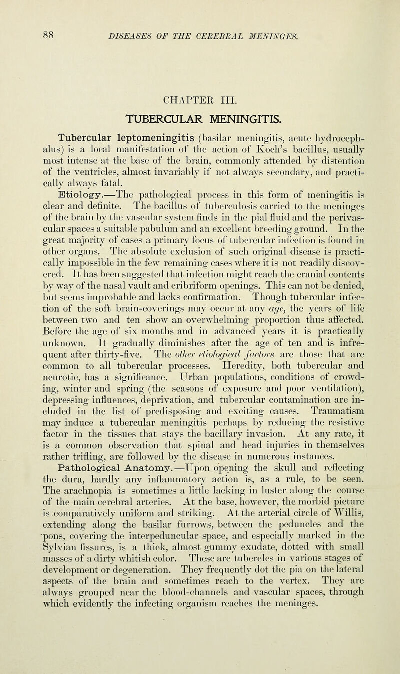 CHAPTER III. TUBERCULAR MENINGITIS. Tubercular leptomeningitis (basilar meningitis, acute hydroceph- alus) is a local manifestation of the action of Koch's bacillus, usually most intense at the base of the brain, commonly attended by distention of the ventricles, almost invariably if not always secondary, and practi- cally always fatal. Etiology.—The pathological process in this form of meningitis is clear and definite. The bacillus of tuberculosis carried to the meninges of the brain by the vascular system finds in the pial fluid and the perivas- cular spaces a suitable pabulum and an excellent breeding ground. In the great majority of cases a primary focus of tubercular infection is found in other organs. The absolute exclusion of such original disease is practi- cally impossible in the few remaining cases where it is not readily discov- ered. It has been suggested that infection might reach the cranial contents by way of the nasal vault and cribriform openings. This can not be denied, but seems improbable and lacks confirmation. Though tubercular infec- tion of the soft brain-coverings may occnr at any age, the years of life between two and ten show an overwhelming proportion thus affected. Before the age of six months and in advanced years it is practically unknown. It gradually diminishes after the age of ten and is infre- quent after thirty-five. The other etiological factors are those that are common to all tubercular processes. Heredity, both tubercular and neurotic, has a significance. Urban populations, conditions of crowd- ing, winter and spring (the seasons of exposure and poor ventilation), depressing influences, deprivation, and tubercular contamination are in- cluded in the list of predisposing and exciting causes. Traumatism may induce a tubercular meningitis perhaps by reducing the resistive factor in the tissues that stays the bacillary invasion. At any rate, it is a common observation that spinal and head injuries in themselves rather trifling, are followed by the disease in numerous instances. Pathological Anatomy.—Upon opening the skull and reflecting the dura, hardly any inflammatory action is, as a rule, to be seen. The arachnopia is sometimes a little lacking in luster along the course of the main cerebral arteries. At the base, however, the morbid picture is -comparatively uniform and striking. At the arterial circle of Willis, extending along the basilar furrows, between the peduncles and the pons, covering the interpeduncular space, and especially marked in the Sylvian fissures, is a thick, almost gummy exudate, dotted with small masses of a dirty whitish color. These are tubercles in various stages of development or degeneration. They frequently dot the pia on the lateral aspects of the brain and sometimes reach to the vertex. They are always grouped near the blood-channels and vascular spaces, through which evidently the infecting organism reaches the meninges.