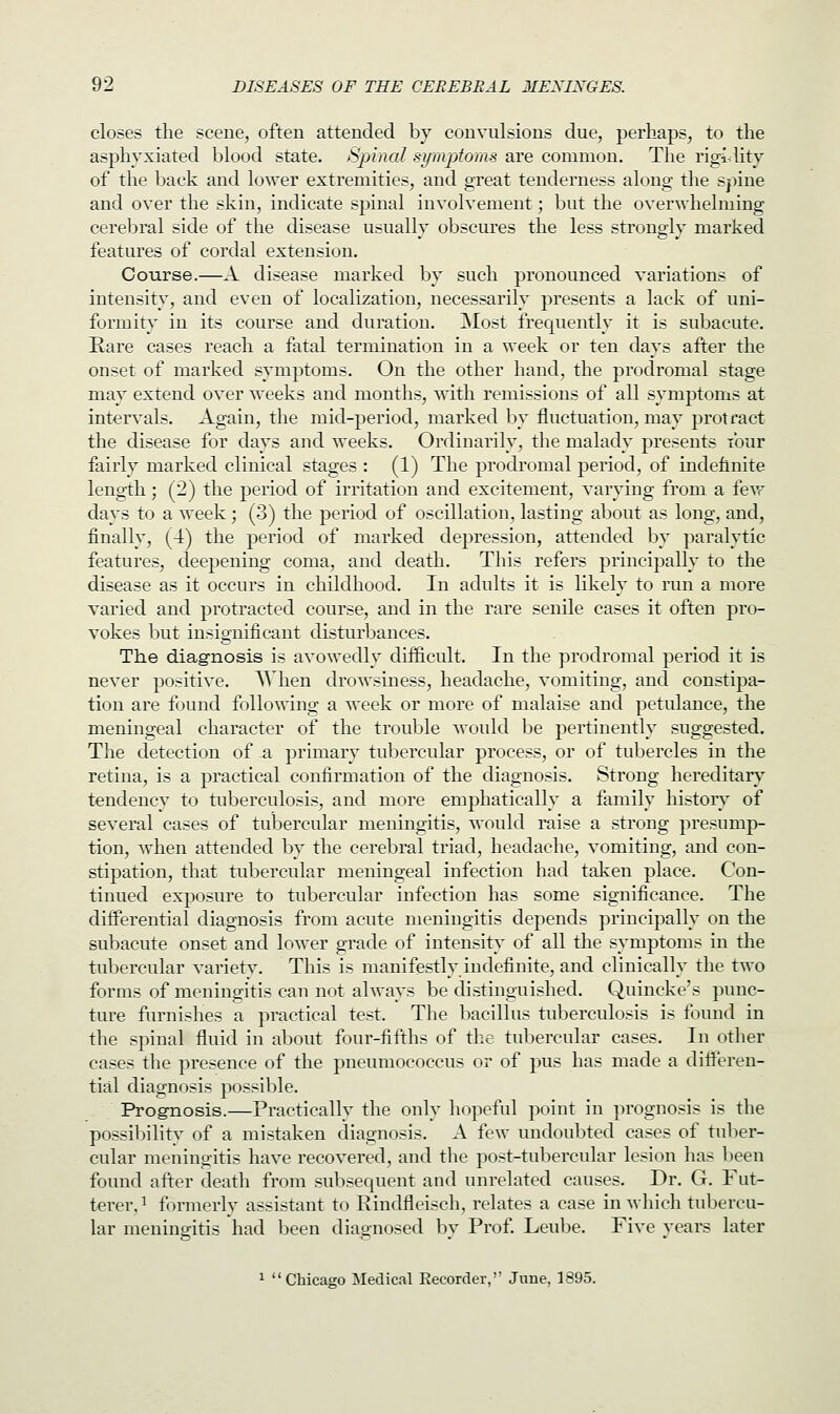 closes the scene, often attended by convulsions due, perhaps, to the asphyxiated blood state. Spinal symptoms are common. The rigidity of the back and lower extremities, and great tenderness along the spine and over the skin, indicate spinal involvement; but the overwhelming cerebral side of the disease usually obscures the less strongly marked features of cordal extension. Course.—A disease marked by such pronounced variations of intensity, and even of localization, necessarily presents a lack of uni- formity in its course and duration. Most frequently it is subacute. Rare cases reach a fatal termination in a week or ten days after the onset of marked symptoms. On the other hand, the prodromal stage may extend over weeks and months, with remissions of all symptoms at intervals. Again, the mid-period, marked by fluctuation, may protract the disease for days and weeks. Ordinarily, the malady presents four fairly marked clinical stages : (1) The prodromal period, of indefinite length ; (2) the period of irritation and excitement, varying from a few days to a week; (3) the period of oscillation, lasting about as long, and, finally, (4) the period of marked depression, attended by paralytic features, deepening coma, and death. This refers principally to the disease as it occurs in childhood. In adults it is likely to run a more varied and protracted course, and in the rare senile cases it often pro- vokes but insignificant disturbances. The diagnosis is avowedly difficult. In the prodromal period it is never positive. When drowsiness, headache, vomiting, and constipa- tion are found following a week or more of malaise and petulance, the meningeal character of the trouble would be pertinently suggested. The detection of -a primary tubercular process, or of tubercles in the retina, is a practical confirmation of the diagnosis. Strong hereditary tendency to tuberculosis, and more emphatically a family history of several cases of tubercular meningitis, would raise a strong presump- tion, when attended by the cerebral triad, headache, vomiting, and con- stipation, that tubercular meningeal infection had taken place. Con- tinued exposure to tubercular infection has some significance. The differential diagnosis from acute meningitis depends principally on the subacute onset and lower grade of intensity of all the symptoms in the tubercular variety. This is manifestly indefinite, and clinically the two forms of meningitis can not always be distinguished. Quincke's punc- ture furnishes a practical test. The bacillus tuberculosis is found in the spinal fluid in about four-fifths of the tubercular cases. In other cases the presence of the pneumococcus or of pus has made a differen- tial diagnosis possible. Prognosis.—Practically the only hopeful point in prognosis is the possibility of a mistaken diagnosis. A few undoubted cases of tuber- cular meningitis have recovered, and the post-tubercular lesion has been found after death from subsequent and unrelated causes. Dr. G. Fut- terer.1 formerly assistant to Rindfleisch, relates a case in which tubercu- lar meningitis had been diagnosed by Prof. Leube. Five years later 1 Chicago Medical Recorder, June, 1895.