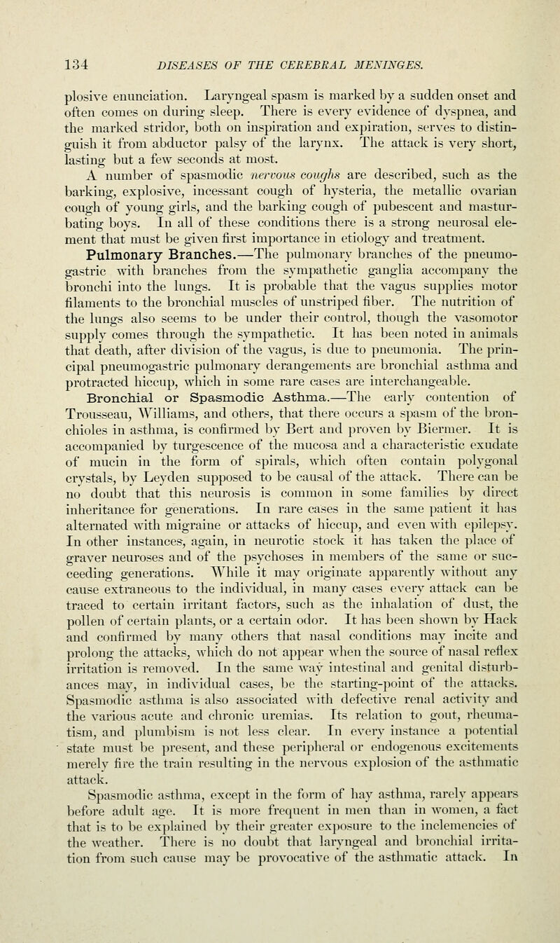 plosive enunciation. Laryngeal spasm is marked by a sudden onset and often comes on during sleep. There is every evidence of dyspnea, and the marked stridor, both on inspiration and expiration, serves to distin- guish it from abductor palsy of the larynx. The attack is very short, lasting but a few seconds at most. A number of spasmodic nervous coughs are described, such as the barking, explosive, incessant cough of hysteria, the metallic ovarian cough of young girls, and the barking cough of pubescent and mastur- bating boys. In all of these conditions there is a strong neurosal ele- ment that must be given first importance in etiology and treatment. Pulmonary Branches.—The pulmonary branches of the pneumo- gastric with branches from the sympathetic ganglia accompany the bronchi into the lungs. It is probable that the vagus supplies motor filaments to the bronchial muscles of unstriped fiber. The nutrition of the lungs also seems to be under their control, though the vasomotor supply comes through the sympathetic. It has been noted in animals that death, after division of the vagus, is due to pneumonia. The prin- cipal pneumogastric pulmonary derangements are bronchial asthma and protracted hiccup, which in some rare cases are interchangeable. Bronchial or Spasmodic Asthma.—The early contention of Trousseau, Williams, and others, that there occurs a spasm of the bron- chioles in asthma, is confirmed by Bert and proven by Biermer. It is accompanied by turgescence of the mucosa and a characteristic exudate of mucin in the form of spirals, which often contain polygonal crystals, by Leyden supposed to be causal of the attack. There can be no doubt that this neurosis is common in some families by direct inheritance for generations. In rare cases in the same patient it has alternated with migraine or attacks of hiccup, and even with epilepsy. In other instances, again, in neurotic stock it has taken the place of graver neuroses and of the psychoses in members of the same or suc- ceeding generations. AVhile it may originate apparently without any cause extraneous to the individual, in many cases every attack can be traced to certain irritant factors, such as the inhalation of dust, the pollen of certain plants, or a certain odor. It has been shown by Hack and confirmed by many others that nasal conditions may incite and prolong the attacks, which do not appear when the source of nasal reflex irritation is removed. In the same way intestinal and genital disturb- ances may, in individual cases, be the starting-point of the attacks. Spasmodic asthma is also associated with defective renal activity and the various acute and chronic uremias. Its relation to gout, rheuma- tism, and plumbism is not less clear. In every instance a potential state must be present, and these peripheral or endogenous excitements merely fire the train resulting in the nervous explosion of the asthmatic attack. Spasmodic asthma, except in the form of hay asthma, rarely appears before adult age. It is more frequent in men than in women, a fact that is to be explained by their greater exposure to the inclemencies of the weather. There is no doubt that laryngeal and bronchial irrita- tion from such cause may be provocative of the asthmatic attack. In