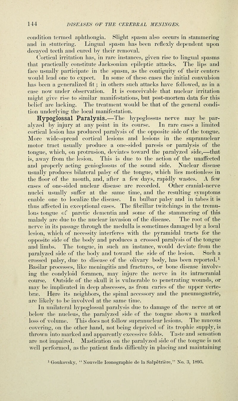 condition termed aphthongia. Slight spasm also occurs in stammering and in stuttering. Lingual spasm has been reflexly dependent upon decayed teeth and cured by their removal. Cortical irritation has, in rare instances, given rise to lingual spasms that practically constitute Jacksonian epileptic attacks. The lips and face usually participate in the spasm, as the contiguity of their centers would lead one to expect. In some of these- cases the initial convulsion has been a generalized fit; in others such attacks have followed, as in a case now under observation. It is conceivable that nuclear irritation might give rise to similar manifestations, but post-mortem data for this belief are lacking. The treatment would be that of the general condi- tion underlying the local manifestation. Hypoglossal Paralysis.—The hypoglossus nerve may be par- alyzed by injury at any point in its course. In rare cases a limited cortical lesion has produced paralysis of the opposite side of the tongue. More wide-spread cortical lesions and lesions in the supranuclear motor tract usually produce a one-sided paresis or paralysis of the tongue, which, on protrusion, deviates toward the paralyzed side,—that is, away from the lesion. This is due to the action of the unaffected and properly acting genioglossus of the sound side. Nuclear disease usually produces bilateral palsy of the tongue, which lies motionless in the floor of the mouth, and, after a few days, rapidly wastes. A few cases of one-sided nuclear disease are recorded. Other cranial-nerve nuclei usually suffer at the same time, and the resulting symptoms enable one to localize the disease. In bulbar palsy and in tabes it is thus affected in exceptional cases. The fibrillar twitchings in the tremu- lous tongue of paretic dementia and some of the stammering of this malady are due to the nuclear invasion of the disease. The root of the nerve in its passage through the medulla is sometimes damaged by a local lesion, which of necessity interferes with the pyramidal tracts for the opposite side of the body and produces a crossed paralysis of the tongue and limbs. The tongue, in such an instance, would deviate from the paralyzed side of the body and toward the side of the lesion. Such a crossed palsy, due to disease of the olivary body, has been reported.1 Basilar processes, like meningitis and fractures, or bone disease involv- ing the condyloid foramen, may injure the nerve in its intracranial course. Outside of the skull it is vulnerable to penetrating wounds, or may be implicated in deep abscesses, as from caries of the upper verte- brae. Here its neighbors, the spinal accessory and the pneumogastric, are likely to be involved at the same time. In unilateral hypoglossal paralysis due to damage of the nerve at or below the nucleus, the paralyzed side of the tongue shows a marked loss of volume. This does not follow supranuclear lesions. The mucous covering, on the other hand, not being deprived of its trophic supply, is thrown into marked and apparently excessive folds. Taste and sensation are not impaired. Mastication on the paralyzed side of the tongue is not well performed, as the patient finds difficulty in placing and maintaining 1 Goukovsky,  Nouvelle Iconographie de la Salpetri&re, No. 3, 1895.