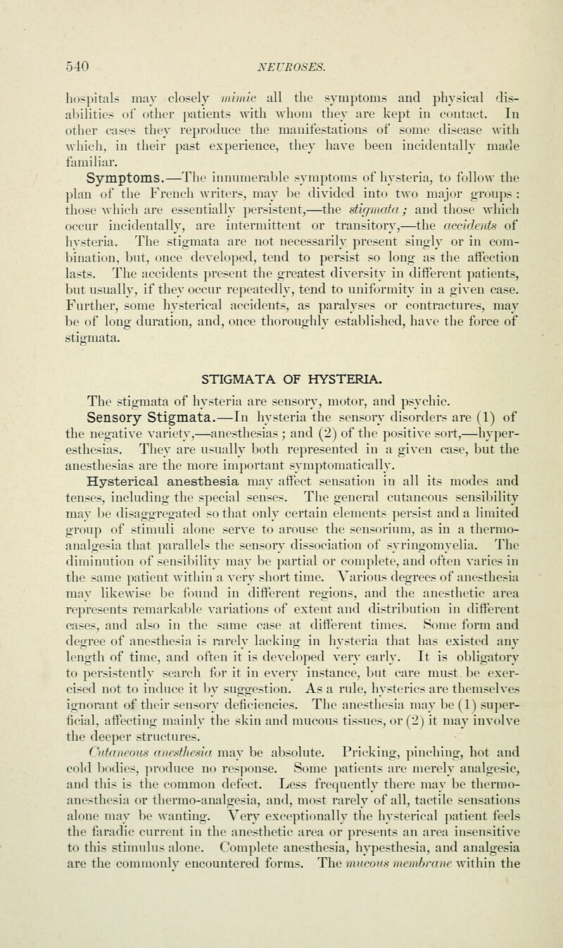 hospitals may closely mimic all the symptoms and physical dis- abilities of other patients with whom they are kept in contact. In other cases they reproduce the manifestations of some disease with which, in their past experience, they have been incidentally made familiar. Symptoms.—The innumerable symptoms of hysteria, to follow the plan of the French writers, may be divided into two major groups : those which are essentially persistent,—the stigmata; and those which occur incidentally, are intermittent or transitory,—the accidents of hysteria. The stigmata are not necessarily present singly or in com- bination, but, once developed, tend to persist so long as the affection lasts. The accidents present the greatest diversity in different patients, but usually, if they occur repeatedly, tend to uniformity in a given case. Further, some hysterical accidents, as paralyses or contractures, may be of long duration, and, once thoroughly established, have the force of stigmata. STIGMATA OF HYSTERIA. The stigmata of hysteria are sensory, motor, and psychic. Sensory Stigmata.—In hysteria the sensory disorders are (1) of the negative variety,—anesthesias ; and (2) of the positive sort,—hyper- esthesias. They are usually both represented in a given case, but the anesthesias are the more important symptomatically. Hysterical anesthesia may affect sensation in all its modes and tenses, including the special senses. The general cutaneous sensibility may be disaggregated so that only certain elements persist and a limited group of stimuli alone serve to arouse the sensorium, as in a thermo- analgesia that parallels the sensory dissociation of syringomyelia. The diminution of sensibility may be partial or complete, and often varies in the same patient within a very short time. Various degrees of anesthesia may likewise be found in different regions, and the anesthetic area represents remarkable variations of extent and distribution in different cases, and also in the same case at different times. Some form and degree of anesthesia is rarely lacking in hysteria that has existed any length of time, and often it is developed very early. It is obligatory to persistently search for it in every instance, but care must.be exer- cised not to induce it by suggestion. As a rule, hysterics are themselves ignorant of their sensory deficiencies. The anesthesia may be (1) super- ficial, affecting mainly the skin and mucous tissues, or (2) it may involve the deeper structures. Cutaneous anesthesia may be absolute. Pricking, pinching, hot and cold bodies, produce no response. Some patients are merely analgesic, and this is the common defect. Less frequently there may be thermo- anesthesia or thermo-analgesia, and, most rarely of all, tactile sensations alone may be wanting. Very exceptionally the hysterical patient feels the faradic current in the anesthetic area or presents an area insensitive to this stimulus alone. Complete anesthesia, hypesthesia, and analgesia are the commonlv encountered forms. The mucous membrane within the