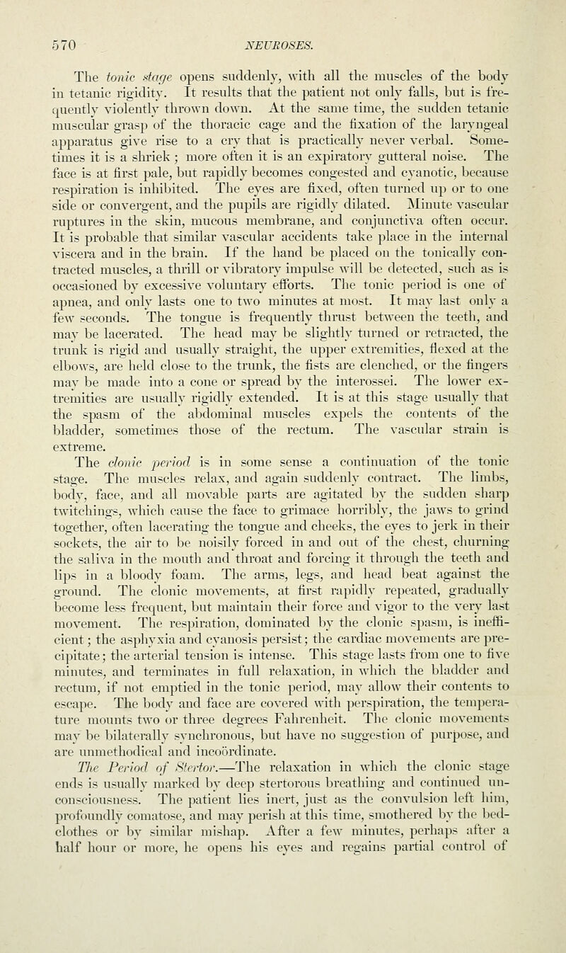 The tonic stage opens suddenly, with all the muscles of the body in tetanic rigidity. It results that the patient not only falls, but is fre- quently violently thrown down. At the same time, the sudden tetanic muscular grasp of the thoracic cage and the fixation of the laryngeal apparatus give rise to a cry that is practically never verbal. Some- times it is a shriek ; more often it is an expiratory gutteral noise. The face is at first pale, but rapidly becomes congested and cyanotic, because respiration is inhibited. The eyes are fixed, often turned up or to one side or convergent, and the pupils are rigidly dilated. Minute vascular ruptures in the skin, mucous membrane, and conjunctiva often occur. It is probable that similar vascular accidents take place in the internal viscera and in the brain. If the hand be placed on the tonically con- tracted muscles, a thrill or vibratory impulse will be detected, such as is occasioned by excessive voluntary efforts. The tonic period is one of apnea, and only lasts one to two minutes at most. It may last only a few seconds. The tongue is frequently thrust between the teeth, and may be lacerated. The head may be slightly turned or retracted, the trunk is rigid and usually straight, the upper extremities, flexed at the elbows, are held close to the trunk, the fists are clenched, or the fingers may be made into a cone or spread by the interossei. The lower ex- tremities are usually rigidly extended. It is at this stage usually that the spasm of the abdominal muscles expels the contents of the bladder, sometimes those of the rectum. The vascular strain is extreme. The clonic period is in some sense a continuation of the tonic stage. The muscles relax, and again suddenly contract. The limbs, bodv, face, and all movable parts are agitated by the sudden sharp twitchings, which cause the face to grimace horribly, the jaws to grind together, often lacerating the tongue and cheeks, the eyes to jerk in their sockets, the air to be noisily forced in and out of the chest, churning the saliva in the mouth and throat and forcing it through the teeth and lips in a bloody foam. The arms, legs, and head beat against the ground. The clonic movements, at first rapidly repeated, gradually become less frequent, but maintain their force and vigor to the very last movement. The respiration, dominated by the clonic spasm, is ineffi- cient ; the asphyxia and cyanosis persist; the cardiac movements are pre- cipitate; the arterial tension is intense. This stage lasts from one to five minutes, and terminates in fall relaxation, in which the bladder and rectum, if not emptied in the tonic period, may allow their contents to escape. The body and face are covered with perspiration, the tempera- ture mounts two or three degrees Fahrenheit. The clonic movements may be bilaterally synchronous, but have no suggestion of purpose, and are unmethodical and incoordinate. The Period of Stertor.—The relaxation in which the clonic stage ends is usually marked by deep stertorous breathing and continued un- consciousness. The patient lies inert, just as the convulsion left him, profoundly comatose, and may perish at this time, smothered by the bed- clothes or by similar mishap. After a few minutes, perhaps after a half hour or more, he opens his eyes and regains partial control of