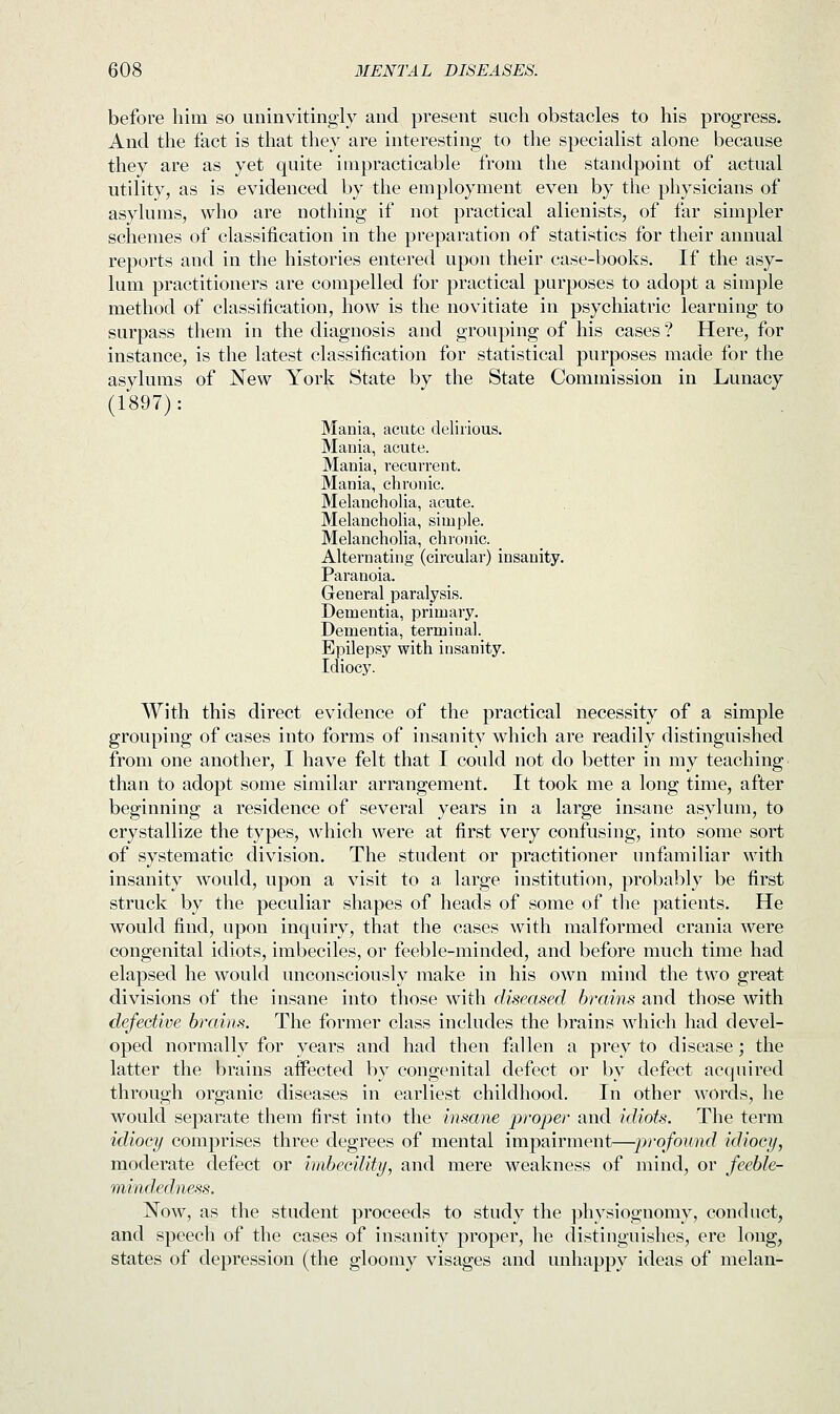 before him so uninvitingly and present such obstacles to his progress. And the fact is that they are interesting to the specialist alone because they are as yet quite impracticable from the standpoint of actual utility, as is evidenced by the employment even by the physicians of asylums, who are nothing if not practical alienists, of far simpler schemes of classification in the preparation of statistics for their annual reports and in the histories entered upon their case-books. If the asy- lum practitioners are compelled for practical purposes to adopt a simple method of classification, how is the novitiate in psychiatric learning to surpass them in the diagnosis and grouping of his cases? Here, for instance, is the latest classification for statistical purposes made for the asylums of New York State by the State Commission in Lunacy (1897): Mania, acute delirious. Mania, acute. Mania, recurrent. Mania, chronic. Melancholia, acute. Melancholia, simple. Melancholia, chronic. Alternating (circular) insanity. Paranoia. General paralysis. Dementia, primary. Dementia, terminal. Epilepsy with insanity. Idiocy. With this direct evidence of the practical necessity of a simple grouping of cases into forms of insanity which are readily distinguished from one another, I have felt that I could not do better in my teaching than to adopt some similar arrangement. It took me a long time, after beginning a residence of several years in a large insane asylum, to crystallize the types, which were at first very confusing, into some sort of systematic division. The student or practitioner unfamiliar with insanity would, upon a visit to a large institution, probably be first struck by the peculiar shapes of heads of some of the patients. He would find, upon inquiry, that the cases with malformed crania were congenital idiots, imbeciles, or feeble-minded, and before much time had elapsed he would unconsciously make in his own mind the two great divisions of the insane into those with diseased brains and those with defective brains. The former class includes the brains which had devel- oped normally for years and had then fallen a prey to disease; the latter the brains affected by congenital defect or by defect acquired through organic diseases in earliest childhood. In other words, he would separate them first into the insane proper and idiots. The term idiocy comprises three degrees of mental impairment—profound idiocy, moderate defect or imbecility, and mere weakness of mind, or feeble- mindedness. Now, as the student proceeds to study the physiognomy, conduct, and speech of the cases of insanity proper, he distinguishes, ere long, states of depression (the gloomy visages and unhappy ideas of melan-