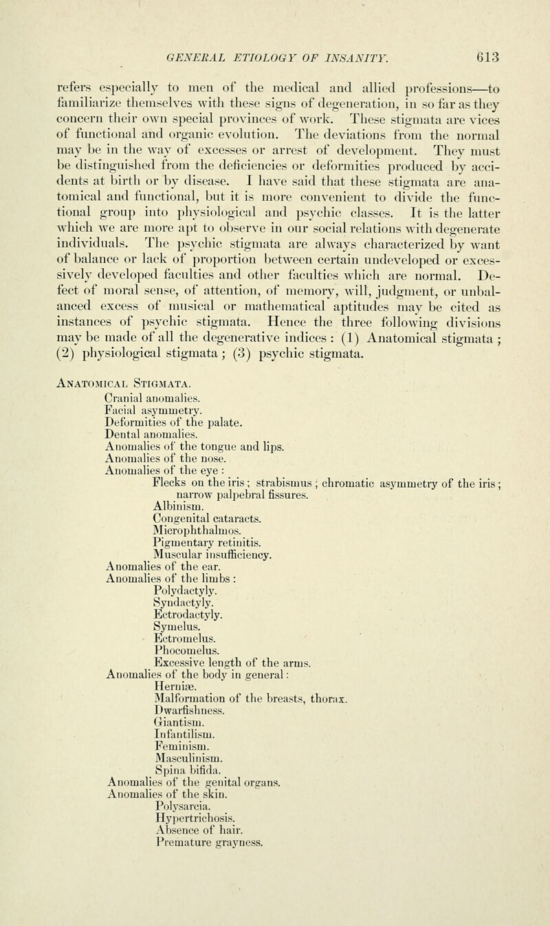 refers especially to men of the medical and allied professions—to familiarize themselves with these signs of degeneration, in so far as they concern their own special provinces of work. These stigmata are vices of functional and organic evolution. The deviations from the normal may be in the way of excesses or arrest of development. They must be distinguished from the deficiencies or deformities jnxxluced by acci- dents at birth or by disease. I have said that these stigmata are ana- tomical and functional, but it is more convenient to divide the func- tional group into physiological and psychic classes. It is the latter which we are more apt to observe in our social relations with degenerate individuals. The psychic stigmata are always characterized by want of balance or lack of proportion between certain undeveloped or exces- sively developed faculties and other faculties which are normal. De- fect of moral sense, of attention, of memory, will, judgment, or unbal- anced excess of musical or mathematical aptitudes may be cited as instances of psychic stigmata. Hence the three following divisions may be made of all the degenerative indices : (1) Anatomical stigmata ; (2) physiological stigmata; (3) psychic stigmata. Anatomical Stigmata. Cranial anomalies. Facial asymmetry. Deformities of the palate. Dental anomalies. Anomalies of the tongue and lips. Anomalies of the nose. Anomalies of the eye : Flecks on the iris ; strabismus ; chromatic asymmetry of the iris ; narrow palpebral fissures. Albinism. Congenital cataracts. Microphthalmos. Pigmentary retinitis. Muscular insufficiency. Anomalies of the ear. Anomalies of the limbs : Polydactyly. Syndactyly. Ectrodactyly. Symelus. Ectromelus. Phocomelus. Excessive length of the arms. Anomalies of the body in general: Herniae. Malformation of the breasts, thorax. Dwarfishness. Giantism. Infantilism. Feminism. Masculinism. Spina bifida. Anomalies of the genital organs. Anomalies of the skin. Polysarcia. Hypertrichosis. Absence of hair. Premature grayness.