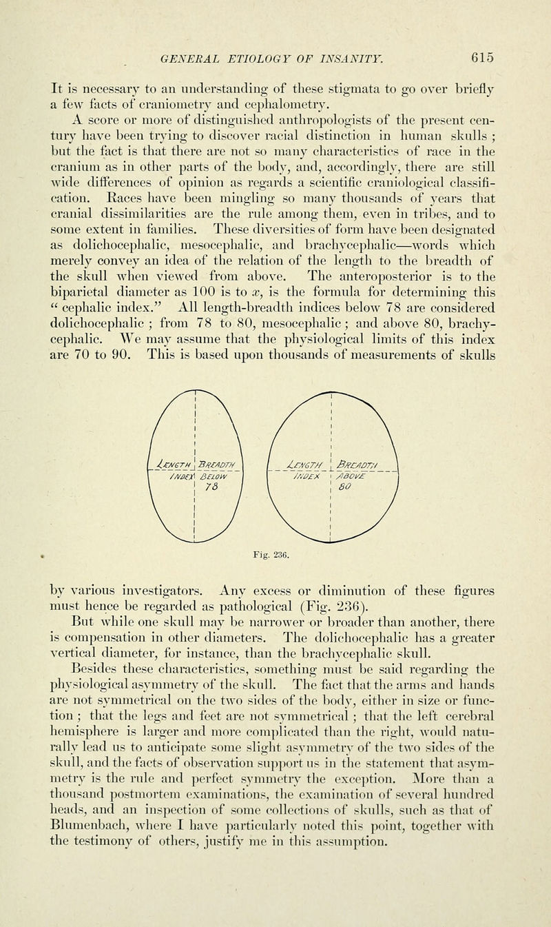 It is necessary to an understanding of these stigmata to go over briefly a few facts of craniometry and cephalometry. A score or more of distinguished anthropologists of the present cen- tury have been trying to discover racial distinction in human skulls ; but the fact is that there are not so many characteristics of race in the cranium as in other parts of the body, and, accordingly, there are still wide dhTerences of opinion as regards a scientific craniological classifi- cation. Races have been mingling so many thousands of years that cranial dissimilarities are the rule among them, even in tribes, and to some extent in families. These diversities of form have been designated as dolichocephalic, mesocephalic, and brachycephalic—words which merely convey an idea of the relation of the length to the breadth of the skull when viewed from above. The anteroposterior is to the biparietal diameter as 100 is to x, is the formula for determining this  cephalic index. All length-breadth indices below 78 are considered dolichocephalic ; from 78 to 80, mesocephalic; and above 80, brachy- cephalic. We may assume that the physiological limits of this index are 70 to 90. This is based upon thousands of measurements of skulls Fig. 236. by various investigators. Any excess or diminution of these figures must hence be regarded as pathological (Fig. 236). But while one skull may be narrower or broader than another, there is compensation in other diameters. The dolichocephalic has a greater vertical diameter, for instance, than the brachycephalic skull. Besides these characteristics, something must be said regarding the physiological asymmetry of the skull. The fact that the arms and hands are not symmetrical on the two sides of the body, either in size or func- tion ; that the legs and feet are not symmetrical; that the left cerebral hemisphere is larger and more complicated than the right, would natu- rally lead us to anticipate some slight asymmetry of the two sides of the skull, and the facts of observation support us in the statement that asym- metry is the rule and perfect symmetry the exception. More than a thousand postmortem examinations, the examination of several hundred heads, and an inspection of some collections of skulls, such as that of Blumenbach, where I have particularly noted this point, together with the testimony of others, justify me in this assumption.