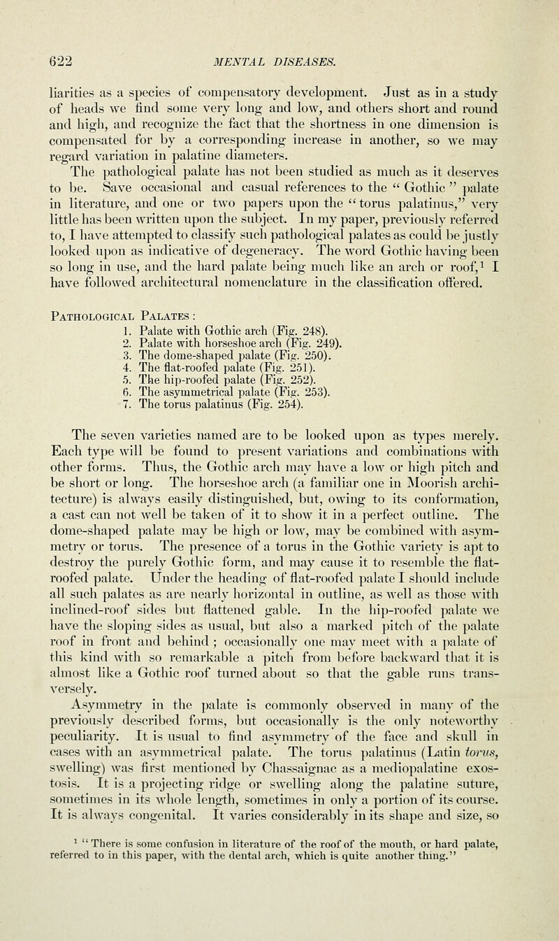 liarities as a species of compensatory development. Just as in a study of heads we find some very long and low, and others short and round and high, and recognize the fact that the shortness in one dimension is compensated for by a corresponding increase in another, so we may regard variation in palatine diameters. The pathological palate has not been studied as much as it deserves to be. Save occasional and casual references to the  Gothic  palate in literature, and one or two papers upon the  torus palatinus, very little has been written upon the subject. In my paper, previously referred to, I have attempted to classify such pathological palates as could be justly looked upon as indicative of degeneracy. The word Gothic having been so long in use, and the hard palate being much like an arch or roof,1 I have followed architectural nomenclature in the classification offered. Pathological Palates : 1. Palate with Gothic arch (Fig. 248). 2. Palate with horseshoe arch (Fig. 249). 3. The dome-shaped palate (Fig. 250). 4. The flat-roofed palate (Fig. 251). 5. The hip-roofed palate (Fig. 252). 6. The asymmetrical palate (Fig. 253). 7. The torus palatinus (Fig. 254). The seven varieties named are to be looked upon as types merely. Each type will be found to present variations and combinations with other forms. Thus, the Gothic arch may have a low or high pitch and be short or long. The horseshoe arch (a familiar one in Moorish archi- tecture) is always easily distinguished, but, owing to its conformation, a cast can not well be taken of it to show it in a perfect outline. The dome-shaped palate may be high or low, may be combined with asym- metry or torus. The presence of a torus in the Gothic variety is apt to destroy the purely Gothic form, and may cause it to resemble the flat- roofed palate. Under the heading of flat-roofed palate I should include all such palates as are nearly horizontal in outline, as well as those with inclined-roof sides but flattened gable. In the hip-roofed palate we have the sloping sides as usual, but also a marked pitch of the palate roof in front and behind; occasionally one may meet with a palate of this kind with so remarkable a pitch from before backward that it is almost like a Gothic roof turned about so that the gable runs trans- versely. Asymmetry in the palate is commonly observed in many of the previously described forms, but occasionally is the only noteworthy peculiarity. It is usual to find asymmetry of the face and skull in cases with an asymmetrical palate. The torus palatinus (Latin torus, swelling) was first mentioned by Chassaignac as a mediopalatine exos- tosis. It is a projecting ridge or swelling along the palatine suture, sometimes in its whole length, sometimes in only a portion of its course. It is always congenital. It varies considerably in its shape and size, so 1  There is some confusion in literature of the roof of the mouth, or hard palate, referred to in this paper, with the dental arch, which is quite another thing.