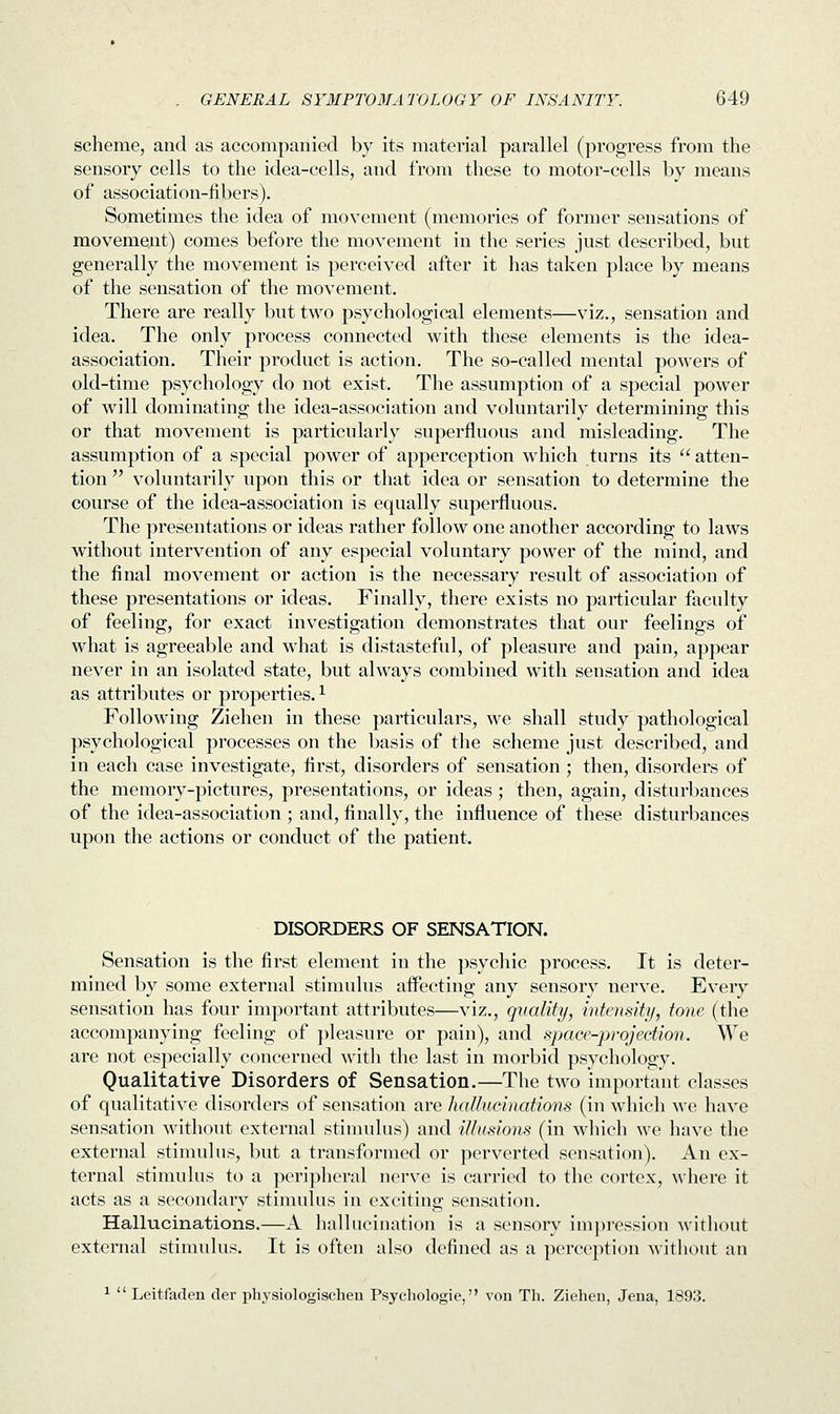 scheme, and as accompanied by its material parallel (progress from the sensory cells to the idea-cells, and from these to motor-cells by means of association-fibers). Sometimes the idea of movement (memories of former sensations of movement) comes before the movement in the series just described, but generally the movement is perceived after it has taken place by means of the sensation of the movement. There are really but two psychological elements—viz., sensation and idea. The only process connected with these elements is the idea- association. Their product is action. The so-called mental powers of old-time psychology do not exist. The assumption of a special power of will dominating the idea-association and voluntarily determining this or that movement is particularly superfluous and misleading. The assumption of a special power of apperception which turns its atten- tion  voluntarily upon this or that idea or sensation to determine the course of the idea-association is equally superfluous. The presentations or ideas rather follow one another according to laws without intervention of any especial voluntary power of the mind, and the final movement or action is the necessary result of association of these presentations or ideas. Finally, there exists no particular faculty of feeling, for exact investigation demonstrates that our feelings of what is agreeable and what is distasteful, of pleasure and pain, appear never in an isolated state, but always combined with sensation and idea as attributes or properties.1 Following Ziehen in these particulars, we shall study pathological psychological processes on the basis of the scheme just described, and in each case investigate, first, disorders of sensation ; then, disorders of the memory-pictures, presentations, or ideas; then, again, disturbances of the idea-association ; and, finally, the influence of these disturbances upon the actions or conduct of the patient. DISORDERS OF SENSATION. Sensation is the first element in the psychic process. It is deter- mined by some external stimulus affecting any sensory nerve. Every sensation has four important attributes—viz., quality, intensity, tone (the accompanying feeling of pleasure or pain), and space-projection. We are not especially concerned with the last in morbid psychology. Qualitative Disorders of Sensation.—The two important classes of qualitative disorders of sensation are hallucinations (in which we have sensation without external stimulus) and illusions (in which we have the external stimulus, but a transformed or perverted sensation). An ex- ternal stimulus to a peripheral nerve is carried to the cortex, where it acts as a secondary stimulus in exciting sensation. Hallucinations.—A hallucination is a sensory impression without external stimulus. It is often also defined as a perception without an 1  Leitfaden der physiologischen Psychologie, von Th. Ziehen, Jena, 1893.