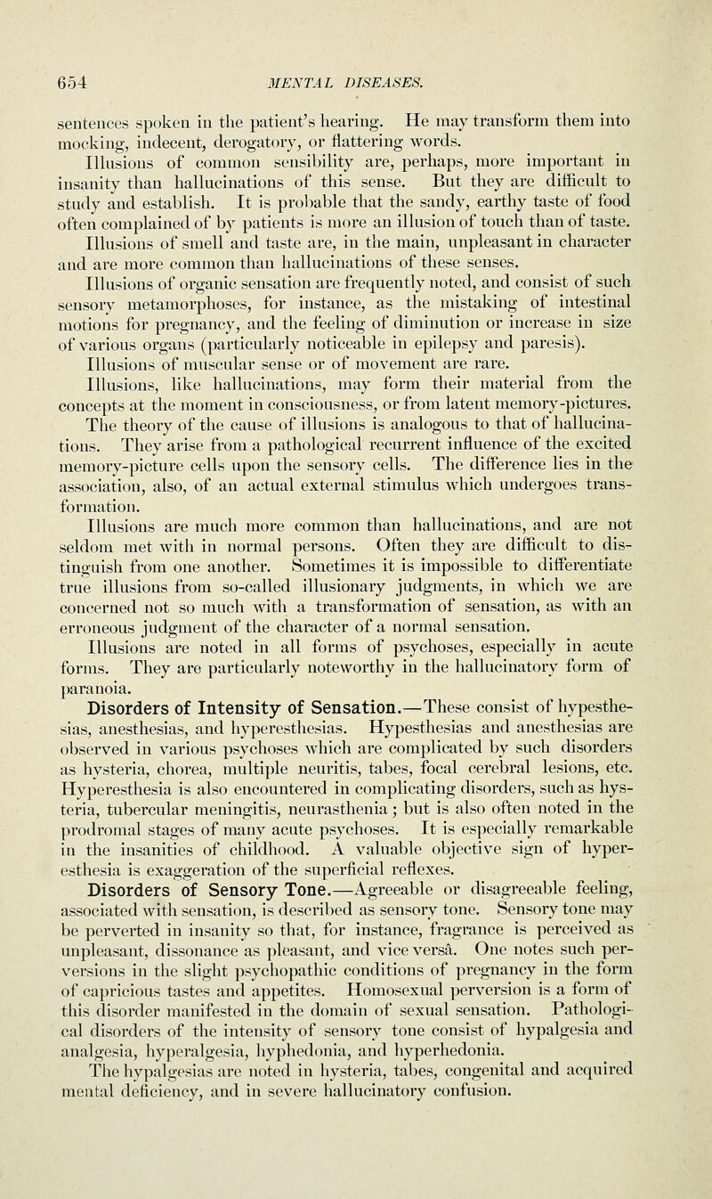 sentences spoken in the patient's hearing. He may transform them into mocking, indecent, derogatory, or flattering words. Illusions of common sensibility are, perhaps, more important in insanity than hallucinations of this sense. But they are difficult to study and establish. It is probable that the sandy, earthy taste of food often complained of by patients is more an illusion of touch than of taste. Illusions of smell and taste are, in the main, unpleasant in character and are more common than hallucinations of these senses. Illusions of organic sensation are frequently noted, and consist of such sensory metamorphoses, for instance, as the mistaking of intestinal motions for pregnancy, and the feeling of diminution or increase in size of various organs (particularly noticeable in epilepsy and paresis). Illusions of muscular sense or of movement are rare. Illusions, like hallucinations, may form their material from the concepts at the moment in consciousness, or from latent memory-pictures. The theory of the cause of illusions is analogous to that of hallucina- tions. They arise from a pathological recurrent influence of the excited memory-picture cells upon the sensory cells. The difference lies in the association, also, of an actual external stimulus which undergoes trans- formation. Illusions are much more common than hallucinations, and are not seldom met with in normal persons. Often they are difficult to dis- tinguish from one another. Sometimes it is impossible to differentiate true illusions from so-called illusionary judgments, in which we are concerned not so much with a transformation of sensation, as with an erroneous judgment of the character of a normal sensation. Illusions are noted in all forms of psychoses, especially in acute forms. They are particularly noteworthy in the hallucinatory form of paranoia. Disorders of Intensity of Sensation.—These consist of hypesthe- sias, anesthesias, and hyperesthesias. Hypesthesias and anesthesias are observed in various psychoses which are complicated by such disorders as hysteria, chorea, multiple neuritis, tabes, focal cerebral lesions, etc. Hyperesthesia is also encountered in complicating disorders, such as hys- teria, tubercular meningitis, neurasthenia; but is also often noted in the prodromal stages of many acute psychoses. It is especially remarkable in the insanities of childhood. A valuable objective sign of hyper- esthesia is exaggeration of the superficial reflexes. Disorders of Sensory Tone.—Agreeable or disagreeable feeling, associated with sensation, is described as sensory tone. Sensory tone may be perverted in insanity so that, for instance, fragrance is perceived as unpleasant, dissonance as pleasant, and vice versa. One notes such per- versions in the slight psychopathic conditions of pregnancy in the form of capricious tastes and appetites. Homosexual perversion is a form of this disorder manifested in the domain of sexual sensation. Pathologi- cal disorders of the intensity of sensory tone consist of hypalgesia and analgesia, hyperalgesia, hyphedonia, and hyperhedonia. The hypalgesias are noted in hysteria, tabes, congenital and acquired mental deficiency, and in severe hallucinatory confusion.