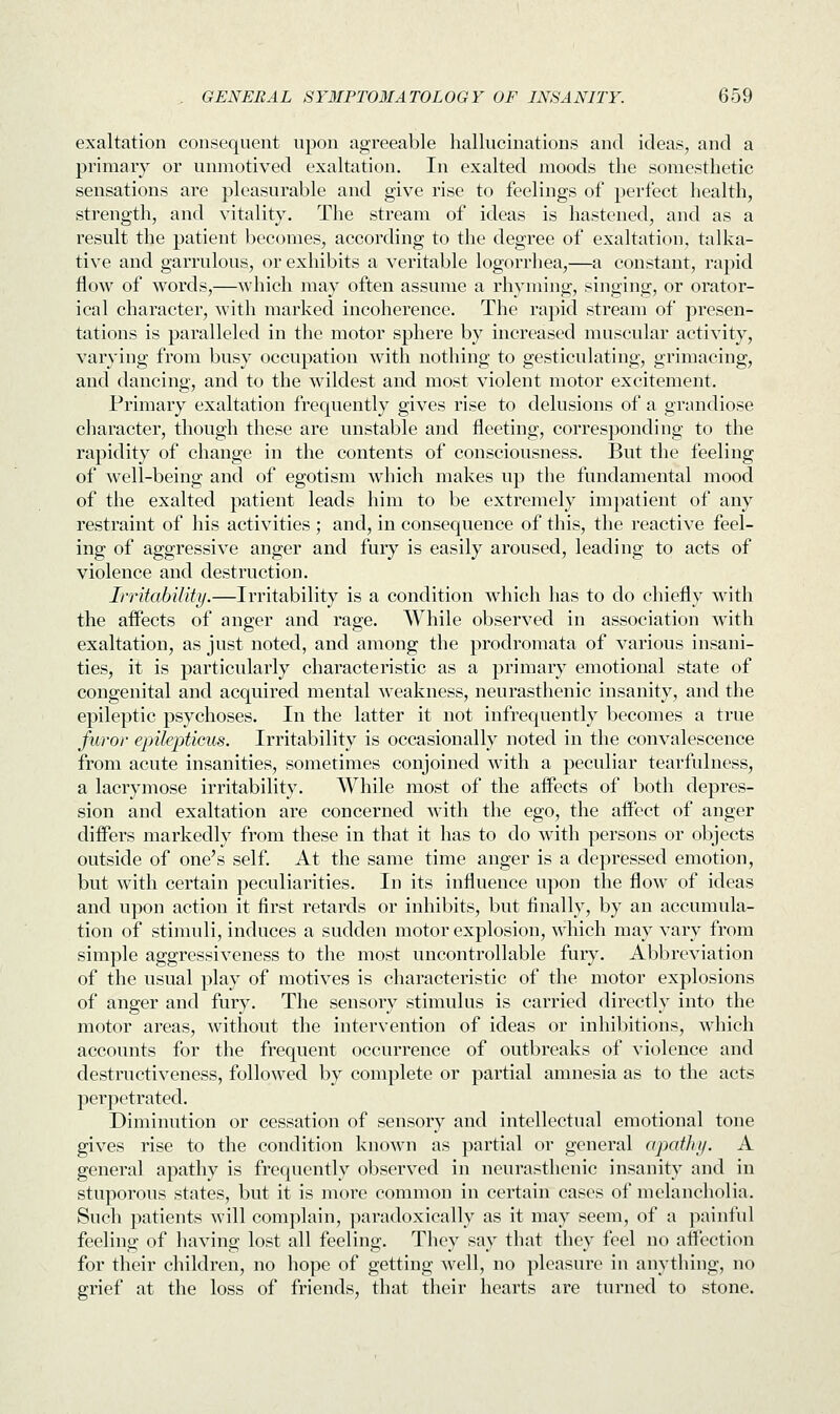 exaltation consequent upon agreeable hallucinations and ideas, and a primary or unmotived exaltation. In exalted moods the somesthetic sensations are pleasurable and give rise to feelings of perfect health, strength, and vitality. The stream of ideas is hastened, and as a result the patient becomes, according to the degree of exaltation, talka- tive and garrulous, or exhibits a veritable logorrhea,—a constant, rapid flow of words,—which may often assume a rhyming, singing, or orator- ical character, with marked incoherence. The rapid stream of presen- tations is paralleled in the motor sphere by increased muscular activity, varying from busy occupation with nothing to gesticulating, grimacing, and dancing, and to the wildest and most violent motor excitement. Primary exaltation frequently gives rise to delusions of a grandiose character, though these are unstable and fleeting, corresponding to the rapidity of change in the contents of consciousness. But the feeling of well-being and of egotism which makes up the fundamental mood of the exalted patient leads him to be extremely impatient of any restraint of his activities ; and, in consequence of this, the reactive feel- ing of aggressive anger and fury is easily aroused, leading to acts of violence and destruction. Irritability.—Irritability is a condition which has to do chiefly with the affects of anger and rage. While observed in association with exaltation, as just noted, and among the prodromata of various insani- ties, it is particularly characteristic as a primary emotional state of congenital and acquired mental weakness, neurasthenic insanity, and the epileptic psychoses. In the latter it not infrequently becomes a true furor epilepticus. Irritability is occasionally noted in the convalescence from acute insanities, sometimes conjoined with a peculiar tearfulness, a lacrymose irritability. While most of the affects of both depres- sion and exaltation are concerned with the ego, the affect of anger differs markedly from these in that it has to do with persons or objects outside of one's self. At the same time anger is a depressed emotion, but with certain peculiarities. In its influence upon the flow of ideas and upon action it first retards or inhibits, but finally, by an accumula- tion of stimuli, induces a sudden motor explosion, which may vary from simple aggressiveness to the most uncontrollable fury. Abbreviation of the usual play of motives is characteristic of the motor explosions of anger and fury. The sensory stimulus is carried directly into the motor areas, without the intervention of ideas or inhibitions, which accounts for the frequent occurrence of outbreaks of violence and destructiveness, followed by complete or partial amnesia as to the acts perpetrated. Diminution or cessation of sensory and intellectual emotional tone gives rise to the condition known as partial or general apathy. A general apathy is frequently observed in neurasthenic insanity and in stuporous states, but it is more common in certain cases of melancholia. Such patients will complain, paradoxically as it may seem, of a painful feeling of having lost all feeling. They say that they feel no affection for their children, no hope of getting well, no pleasure in anything, no grief at the loss of friends, that their hearts are turned to stone.