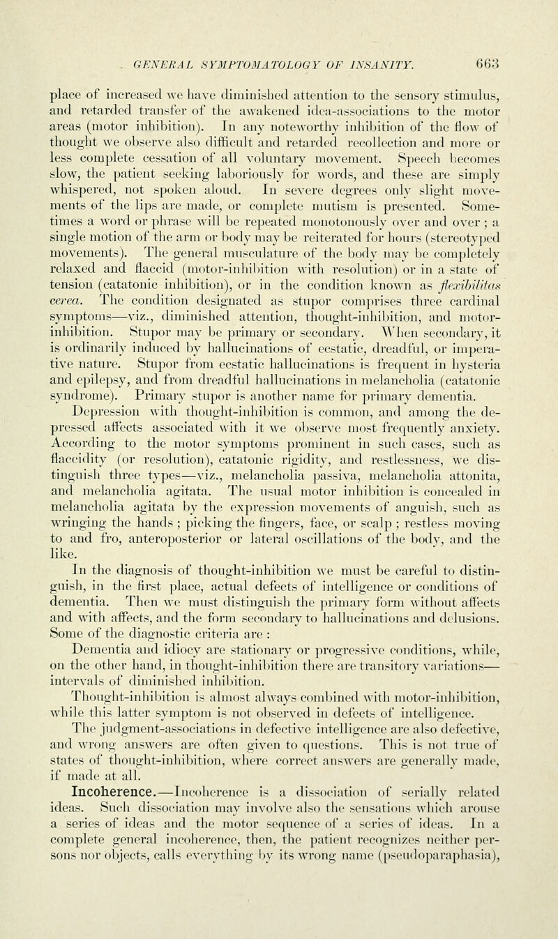 place of increased we have diminished attention to the sensory stimulus, and retarded transfer of the awakened idea-associations to the motor areas (motor inhibition). In any noteworthy inhibition of the flow of thought we observe also difficult and retarded recollection and more or less complete cessation of all voluntary movement. Speech becomes slow, the patient seeking laboriously for words, and these are simply whispered, not spoken aloud. In severe degrees only slight move- ments of the lips are made, or complete mutism is presented. Some- times a word or phrase will be repeated monotonously over and over; a single motion of the arm or body may be reiterated for hours (stereotyped movements). The general musculature of the body may be completely relaxed and flaccid (motor-inhibition with resolution) or in a state of tension (catatonic inhibition), or in the condition known as flexibilitas cerea. The condition designated as stupor comprises three cardinal symptoms—viz., diminished attention, thought-inhibition, and motor- inhibition. Stupor may be primary or secondary. When secondary, it is ordinarily induced by hallucinations of ecstatic, dreadful, or impera- tive nature. Stupor from ecstatic hallucinations is frequent in hysteria and epilepsy, and from dreadful hallucinations in melancholia (catatonic syndrome). Primary stupor is another name for primary dementia. Depression with thought-inhibition is common, and among the de- pressed affects associated with it we observe most frequently anxiety. According to the motor symptoms prominent in such cases, such as flaccidity (or resolution), catatonic rigidity, and restlessness, we dis- tinguish three types—viz., melancholia passiva, melancholia attonita, and melancholia agitata. The usual motor inhibition is concealed in melancholia agitata by the expression movements of anguish, such as wringing the hands ; picking the fingers, face, or scalp ; restless moving to and fro, anteroposterior or lateral oscillations of the body, and the like. In the diagnosis of thought-inhibition we must be careful to distin- guish, in the first place, actual defects of intelligence or conditions of dementia. Then we must distinguish the primary form without affects and with affects, and the form secondary to hallucinations and delusions. Some of the diagnostic criteria are : Dementia and idiocy are stationary or progressive conditions, while, on the other hand, in thought-inhibition there are transitory variations— intervals of diminished inhibition. Thought-inhibition is almost always combined with motor-inhibition, while this latter symptom is not observed in defects of intelligence. The judgment-associations in defective intelligence are also defective, and wrong answers are often given to questions. This is not true of states of thought-inhibition, where correct answers are generally made, if made at all. Incoherence.—Incoherence is a dissociation of serially related ideas. Such dissociation may involve also the sensations which arouse a series of ideas and the motor sequence of a series of ideas. In a complete general incoherence, then, the patient recognizes neither per- sons nor objects, calls everything by its wrong name (pseudoparaphasia),