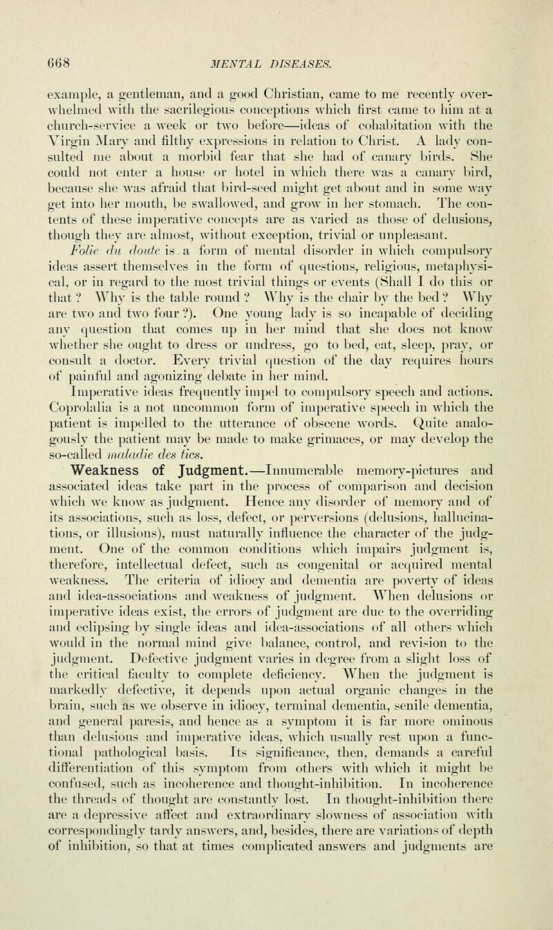 example, a gentleman, and a good Christian, came to me recently over- whelmed with the sacrilegious conceptions which first came to him at a church-service a week or two before—ideas of cohabitation with the Virgin Mary and filthy expressions in relation to Christ. A lady con- sulted me about a morbid fear that she had of canary birds. She could not enter a house or hotel in which there was a canary bird, because she was afraid that bird-seed might get about and in some way get into her mouth, be swallowed, and grow in her stomach. The con- tents of these imperative concepts are as varied as those of delusions, though they are almost, without exception, trivial or unpleasant. Folie du chute is. a form of mental disorder in which compulsory ideas assert themselves in the form of questions, religious, metaphysi- cal, or in regard to the most trivial things or events (Shall I do this or that? Why is the table round ? Why is the chair by the bed? Why are two and two four ?). One young lady is so incapable of deciding any question that comes up in her mind that she does not know whether she ought to dress or undress, go to bed, eat, sleep, pray, or consult a doctor. Every trivial question of the day requires hours of painful and agonizing debate iu her mind. Imperative ideas frequently impel to compulsory speech and actions. Coprolalia is a not uncommon form of imperative speech in which the patient is impelled to the utterance of obscene words. Quite analo- gously the patient may be made to make grimaces, or may develop the so-called maladie des ties. Weakness of Judgment.—Innumerable memory-pictures and associated ideas take part in the process of comparison and decision which we know as judgment. Hence any disorder of memory and of its associations, such as loss, defect, or perversions (delusions, hallucina- tions, or illusions), must naturally influence the character of the judg- ment. One of the common conditions which impairs judgment is, therefore, intellectual defect, such as congenital or acquired mental weakness. The criteria of idiocy and dementia are poverty of ideas and idea-associations and weakness of judgment. When delusions or imperative ideas exist, the errors of judgment are due to the overriding and eclipsing by single ideas and idea-associations of all others which would in the normal mind give balance, control, and revision to the judgment. Defective judgment varies in degree from a slight loss of the critical faculty to complete deficiency. When the judgment is markedly defective, it depends upon actual organic changes in the brain, such as we observe in idiocy, terminal dementia, senile dementia, and general paresis, and hence as a symptom it is far more ominous than delusions and imperative ideas, which usually rest upon a func- tional pathological basis. Its significance, then, demands a careful differentiation of this symptom from others with which it might be confused, such as incoherence and thought-inhibition. In incoherence the threads of thought are constantly lost. In thought-inhibition there are a depressive affect and extraordinary slowness of association with correspondingly tardy answers, and, besides, there are variations of depth of inhibition, so that at times complicated answers and judgments are