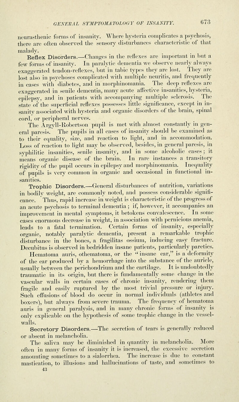 neurasthenic forms of insanity. Where hysteria complicates a psychosis, there are often observed the sensory disturbances characteristic of that malady. Reflex Disorders.—Changes in the reflexes are important in but a few forms of insanity. In paralytic dementia we observe nearly always exaggerated tendon-reflexes, but in tabic types they are lost. They are lost also in psychoses complicated with multiple neuritis, and frequently in cases with diabetes, and in morphinomania. The deep reflexes are exaggerated in senile dementia, many acute affective insanities, hysteria, epilepsy, and in patients with accompanying multiple sclerosis. The state of the superficial reflexes possesses little significance, except in in- sanity associated with hysteria and organic disorders of the brain, spinal cord, or peripheral nerves. The Argyll-Robertson pupil is met with almost constantly in gen- eral paresis. The pupils in all cases of insanity should be examined as to their equality, size, and reaction to light, and in accommodation. Loss of reaction to light may be observed, besides, in general paresis, in syphilitic insanities, senile insanity, and in some alcoholic cases; it means organic disease of the brain. In rare instances a transitory rigidity of the pupil occurs in epilepsy and morphinomania. Inequality of pupils is very common in organic and occasional in functional in- sanities. Trophic Disorders.—General disturbances of nutrition, variations in bodily weight, are commonly noted, and possess considerable signifi- cance. Thus, rapid increase in weight is characteristic of the progress of an acute psychosis to terminal dementia; if, however, it accompanies an improvement in mental symptoms, it betokens convalescence. In some cases enormous decrease in weight, in association with pernicious anemia, leads to a fatal termination. Certain forms of insanity, especially organic, notably paralytic dementia, present a remarkable trophic disturbance in the bones, a fragilitas ossium, inducing easy fracture. Decubitus is observed in bedridden insane patients, particularly paretics. Hematoma auris, othematoma, or the  insane ear, is a deformity of the ear produced by a hemorrhage into the substance of the auricle, usually between the perichondrium and the cartilage. It is undoubtedly traumatic in its origin, but there is fundamentally some change in the vascular walls in certain cases of chronic insanity, rendering them fragile and easily ruptured by the most trivial pressure or injury. Such effusions of blood do occur in normal individuals (athletes and boxers), but always from severe trauma. The frequency of hematoma auris in general paralysis, and in many chronic forms of insanity is only explicable on the hypothesis of some trophic change in the vessel- walls. Secretory Disorders.—The secretion of tears is generally reduced or absent in melancholia. The saliva may be diminished in quantity in melancholia. More often in many forms of insanity it is increased, the excessive secretion amounting sometimes to a sialorrhea. The increase is due to constant mastication, to illusions and hallucinations of taste, and sometimes to 43