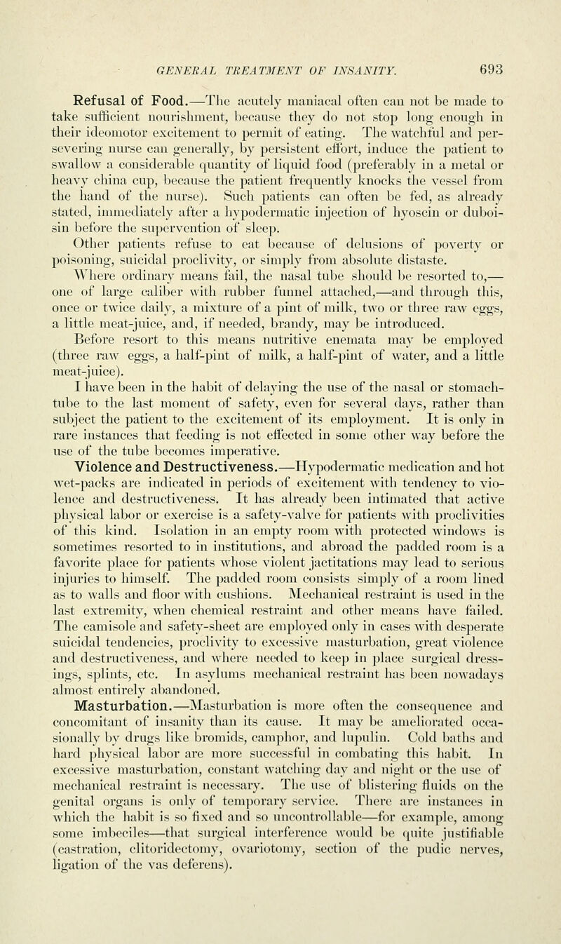 Refusal of Food.—The acutely maniacal often can not be made to take sufficient nourishment, because they do not stop long enough in their ideomotor excitement to permit of eating. The watchful and per- severing nurse can generally, by persistent effort, induce the patient to swallow a considerable quantity of liquid food (preferably in a metal or heavy china cup, because the patient frequently knocks the vessel from the hand of the nurse). Such patients can often be fed, as already stated, immediately after a hypodermatic injection of hyoscin or duboi- sin before the supervention of sleep. Other patients refuse to eat because of delusions of poverty or poisoning, suicidal proclivity, or simply from absolute distaste. Where ordinary means fail, the nasal tube should be resorted to,— one of large caliber with rubber funnel attached,—and through this, once or twice daily, a mixture of a pint of milk, two or three raw eggs, a little meat-juice, and, if needed, brandy, may be introduced. Before resort to this means nutritive enemata may be employed (three raw eggs, a half-pint of milk, a half-pint of water, and a little meat-juice). I have been in the habit of delaying the use of the nasal or stomach- tube to the last moment of safety, even for several days, rather than subject the patient to the excitement of its employment. It is only in rare instances that feeding is not effected in some other way before the use of the tube becomes imperative. Violence and Destructiveness.—Hypodermatic medication and hot wet-packs are indicated in periods of excitement with tendency to vio- lence and destructiveness. It has already been intimated that active physical labor or exercise is a safety-valve for patients with proclivities of this kind. Isolation in an empty room with protected windows is sometimes resorted to in institutions, and abroad the padded room is a favorite place for patients whose violent jactitations may lead to serious injuries to himself. The padded room consists simply of a room lined as to walls and floor with cushions. Mechanical restraint is used in the last extremity, when chemical restraint and other means have failed. The camisole and safety-sheet are employed only in cases with desperate suicidal tendencies, proclivity to excessive masturbation, great violence and destructiveness, and where needed to keep in place surgical dress- ings, splints, etc. In asylums mechanical restraint has been nowadays almost entirely abandoned. Masturbation.—Masturbation is more often the consequence and concomitant of insanity than its cause. It may be ameliorated occa- sionally by drugs like bromids, camphor, and lupuliu. Cold baths and hard physical labor are more successful in combating this habit. In excessive masturbation, constant watching day and night or the use of mechanical restraint is necessary. The use of blistering fluids on the genital organs is only of temporary service. There are instances in which the habit is so fixed and so uncontrollable—for example, among some imbeciles—that surgical interference would be quite justifiable (castration, clitoridectomy, ovariotomy, section of the pudic nerves, ligation of the vas deferens).