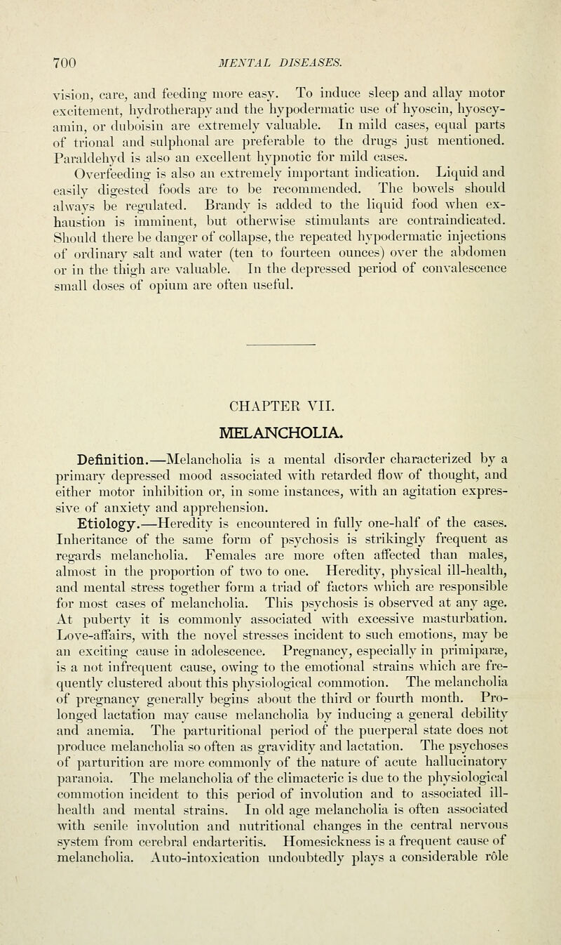 vision, care, and feeding more easy. To induce sleep and allay motor excitement, hydrotherapy and the hypodermatic use of hyoscin, hyoscy- amin, or duboisin are extremely valuable. In mild cases, equal parts of trional and sulphonal are preferable to the drugs just mentioned. Paraldehyd is also an excellent hypnotic for mild cases. Overfeeding is also an extremely important indication. Liquid and easily digested foods are to be recommended. The bowels should always be regulated. Brandy is added to the liquid food when ex- haustion is imminent, but otherwise stimulants are contraindicated. Should there be danger of collapse, the repeated hypodermatic injections of ordinary salt and water (ten to fourteen ounces) over the abdomen or in the thigh are valuable. In the depressed period of convalescence small doses of opium are often useful. CHAPTER VII. MELANCHOLIA. Definition.—Melancholia is a mental disorder characterized by a primary depressed mood associated with retarded flow of thought, and either motor inhibition or, in some instances, with an agitation expres- sive of anxiety and apprehension. Etiology.—Heredity is encountered in fully one-half of the cases. Inheritance of the same form of psychosis is strikingly frequent as regards melancholia. Females are more often affected than males, almost in the proportion of two to one. Heredity, physical ill-health, and mental stress together form a triad of factors which are responsible for most cases of melancholia. This psychosis is observed at any age. At puberty it is commonly associated with excessive masturbation. Love-affairs, with the novel stresses incident to such emotions, may be an exciting cause in adolescence. Pregnancy, especially in primiparse, is a not infrequent cause, owing to the emotional strains which are fre- quently clustered about this physiological commotion. The melancholia of pregnancy generally begins about the third or fourth month. Pro- longed lactation may cause melancholia by inducing a general debility and anemia. The parturitional period of the puerperal state does not produce melancholia so often as gravidity and lactation. The psychoses of parturition are more commonly of the nature of acute hallucinatory paranoia. The melancholia of the climacteric is due to the physiological commotion incident to this period of involution and to associated ill- health and mental strains. In old age melancholia is often associated with senile involution and nutritional changes in the central nervous system from cerebral endarteritis. Homesickness is a frequent cause of melancholia. Auto-intoxication undoubtedly plays a considerable role