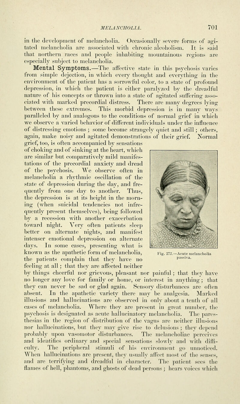 in the development of melancholia. Occasionally severe forms of agi- tated melancholia are associated with chronic alcoholism. It is said that northern races and people inhabiting mountainous regions are especially subject to melancholia. Mental Symptoms.—The aifective state in this psychosis varies from simple dejection, in which every thought and everything in the environment of the patient has a sorrowful color, to a state of profound depression, in which the patient is either paralyzed by the dreadful nature of his concepts or thrown into a state of agitated suffering asso- ciated with marked precordial distress. There are many degrees lying between these extremes. This morbid depression is in many ways paralleled by and analogous to the conditions of normal grief in which we observe a varied behavior of different individuals under the influence of distressing emotions ; some become strangely quiet and still; others, again, make noisy and agitated demonstrations of their grief. Normal grief, too, is often accompanied by sensations of choking and of sinking at the heart, which are similar but comparatively mild manifes- tations of the precordial anxiety and dread of the psychosis. We observe often in melancholia a rhythmic oscillation of the state of depression during the day, and fre- quently from one day to another. Thus, the depression is at its height in the morn- ing (when suicidal tendencies not infre- quently present themselves), being followed by a recession with another exacerbation toward night. Very often patients sleep better on alternate nights, and manifest intenser emotional depression on alternate days. In some cases, presenting what is known as the apathetic form of melancholia, the patients complain that they have no feeling at all; that they are affected neither by things cheerful nor grievous, pleasant nor painful; that they have no longer any love for family or home, or interest in anything; that they can never be sad or glad again. Sensory disturbances are often absent. In the apathetic variety there may be analgesia. Marked illusions and hallucinations are observed in only about a tenth of all cases of melancholia. Where they are present in great number, the psychosis is designated as acute hallucinatory melancholia. The pares- thesias in the region of distribution of the vagus are neither illusions nor hallucinations, but they may give rise to delusions ; they depend probably upon vasomotor disturbances. The melancholiac perceives and identifies ordinary and special sensations slowly and witli diffi- culty. The peripheral stimuli of his environment go unnoticed. When hallucinations are present, they usually affect most of the senses, and are terrifying and dreadful in character. The patient sees the flames of hell, phantoms, and ghosts of dead persons ; hears voices which •ig. 27 -Acute melancholia