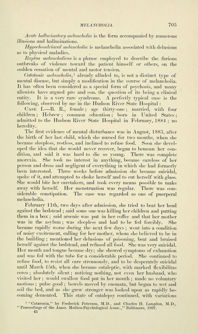 Acute hallucinatory melancholia is the form accompanied by numerous illusions and hallucinations. Hypochondriacal melancholia is melancholia associated with delusions as to physical maladies. Rcvptus melancholicus is a phrase employed to describe the furious outbreaks of violence toward the patient himself or others, on the sudden cessation of mental and motor tension. Catatonic melancholia,1 already alluded to, is not a distinct type of mental disease, but simply a modification in the course of melancholia. It has often been considered as a special form of psychosis, and many alienists have argued pro and con. the question of its being a clinical entity. It is a very rare syndrome. A perfectly typical case is the following, observed by me in the Hudson River State Hospital: Case I.—B. R., female; age thirty-one; married, with four children; Hebrew; common education; born in United States; admitted to the Hudson River State Hospital in February, 1884 ; no heredity. The first evidence of mental disturbance was in August, 1883, after the birth of her last child, which she nursed for two months, when she became sleepless, restless, and inclined to refuse food. Soon she devel- oped the idea that she would never recover, began to bemoan her con- dition, and said it was hard to die so young. There was complete anorexia. She took no interest in anything, became careless of her person and dress and negligent of everything in which she had formerly been interested. Three weeks before admission she became suicidal, spoke of it, and attempted to choke herself and to cut herself with glass. She would bite her caretakers, and took every means possible to make away with herself. Her menstruation was regular. There was con- siderable constipation. The case was regarded as one of puerperal melancholia. February 11th, two days after admission, she tried to beat her head against the bedstead ; said some one was killing her children and putting them in a box ; said arsenic was put in her coffee and that her mother was in the asylum; was sleepless and had to be fed forcibly. She became rapidly worse during the next few days ; went into a condition of noisy excitement, calling for her mother, whom she believed to be in the building; mentioned her delusions of poisoning, beat and bruised herself against the bedstead, and refused all food. She was very suicidal. Her mouth and tongue became dry; she showed symptoms of exhaustion and was fed with the tube for a considerable period. She continued to refuse food, to resist all care strenuously, and to be desperately suicidal until March 15th, when she became cataleptic, with marked flexibilitas cerea; absolutely silent; noticing nothing, not even her husband, who visited her; would swallow food put in her mouth ; made no voluntary motions ; pulse good ; bowels moved by enemata, but began to wet and soil the bed, and as she grew stronger was looked upon as rapidly be- coming demented. This state of catalepsy continued, with variations 1 Catatonia, by Frederick Peterson, M.D., and Charles H. Langdon, M.D.,  Proceedings of the Amer. Medico-Psychological Assoc, Baltimore, 1897. 45