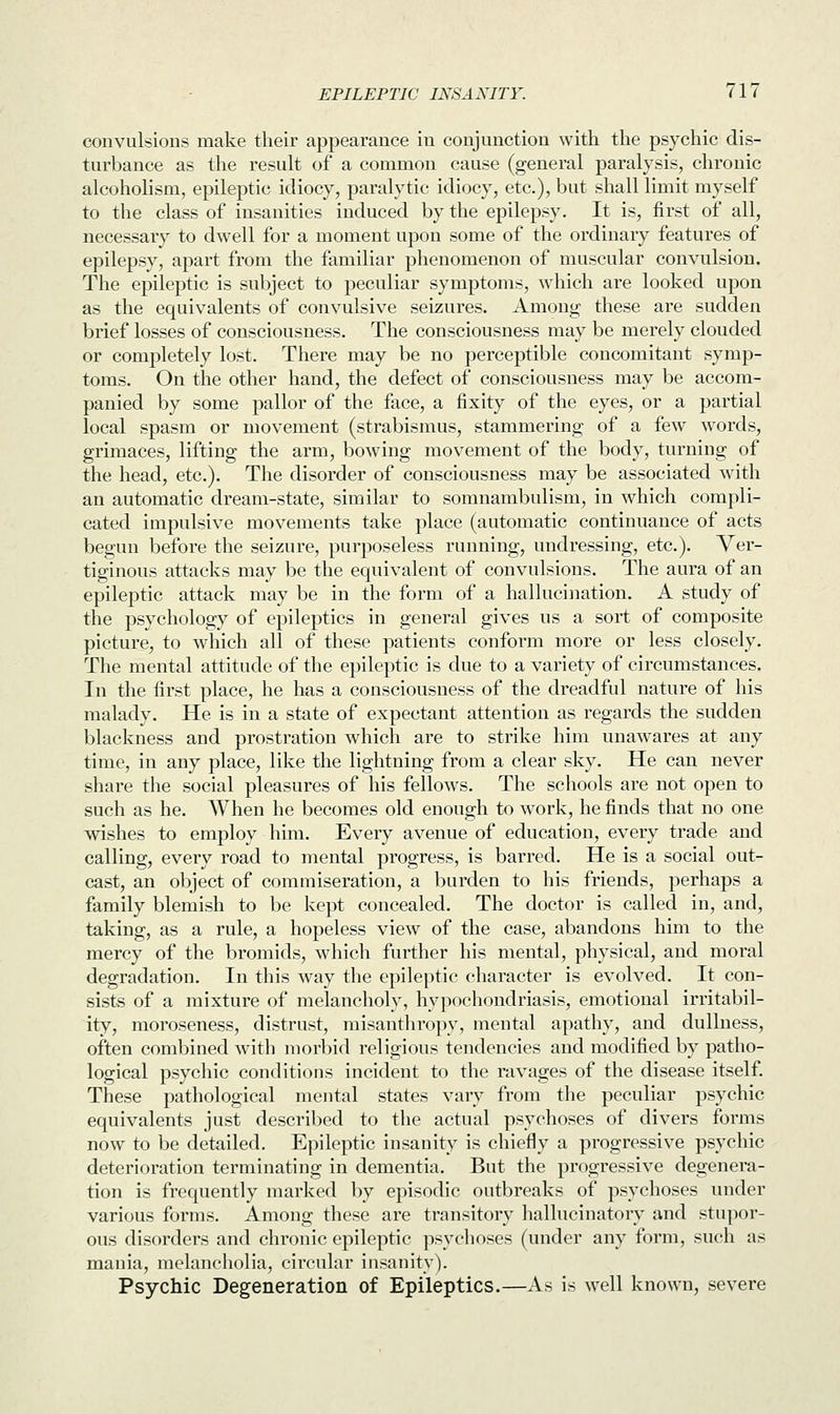 convulsions make their appearance in conjunction with the psychic dis- turbance as the result of a common cause (general paralysis, chronic alcoholism, epileptic idiocy, paralytic idiocy, etc.), but shall limit myself to the class of insanities induced by the epilepsy. It is, first of all, necessary to dwell for a moment upon some of the ordinary features of epilepsy, apart from the familiar phenomenon of muscular convulsion. The epileptic is subject to peculiar symptoms, which are looked upon as the equivalents of convulsive seizures. Among these are sudden brief losses of consciousness. The consciousness may be merely clouded or completely lost. There may be no perceptible concomitant symp- toms. On the other hand, the defect of consciousness may be accom- panied by some pallor of the face, a fixity of the eyes, or a partial local spasm or movement (strabismus, stammering of a few words, grimaces, lifting the arm, bowing movement of the body, turning of the head, etc.). The disorder of consciousness may be associated with an automatic dream-state, similar to somnambulism, in which compli- cated impulsive movements take place (automatic continuance of acts begun before the seizure, purposeless running, undressing, etc.). Ver- tiginous attacks may be the equivalent of convulsions. The aura of an epileptic attack may be in the form of a hallucination. A study of the psychology of epileptics in general gives us a sort of composite picture, to which all of these patients conform more or less closely. The mental attitude of the epileptic is due to a variety of circumstances. In the first place, he has a consciousness of the dreadful nature of his malady. He is in a state of expectant attention as regards the sudden blackness and prostration which are to strike him unawares at any time, in any place, like the lightning from a clear sky. He can never share the social pleasures of his fellows. The schools are not open to such as he. When he becomes old enough to work, he finds that no one wishes to employ him. Every avenue of education, every trade and calling, every road to mental progress, is barred. He is a social out- cast, an object of commiseration, a burden to his friends, perhaps a family blemish to be kept concealed. The doctor is called in, and, taking, as a rule, a hopeless view of the case, abandons him to the mercy of the bromids, which further his mental, physical, and moral degradation. In this way the epileptic character is evolved. It con- sists of a mixture of melancholy, hypochondriasis, emotional irritabil- ity, moroseness, distrust, misanthropy, mental apathy, and dullness, often combined with morbid religious tendencies and modified by patho- logical psychic conditions incident to the ravages of the disease itself. These pathological mental states vary from the peculiar psychic equivalents just described to the actual psychoses of divers forms now to be detailed. Epileptic insanity is chiefly a progressive psychic deterioration terminating in dementia. But the progressive degenera- tion is frequently marked by episodic outbreaks of psychoses under various forms. Among these are transitory hallucinatory and stupor- ous disorders and chronic epileptic psychoses (under any form, such as mania, melancholia, circular insanity). Psychic Degeneration of Epileptics.—As is well known, severe